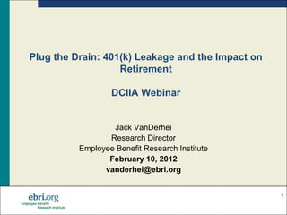 Plug the Drain: 401(k) Leakage and the Impact on
                   Retirement

                  DCIIA Webinar


                  Jack VanDerhei
                 Research Director
          Employee Benefit Research Institute
                 February 10, 2012
                vanderhei@ebri.org


                                                   1
 