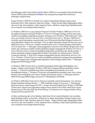 dan dukungan untuk sistem berkas FAT32.indows 2000 Server merupakan Network Operating
System (NOS) untuk melakukan konfigurasi dan manajemen jaringan baik skala kecil,
menengah, maupun besar.
Fungsi Windows 2000 Server Sebuah server dapat menjalankan berbagai fungsi sesuai
kebutuhan bisnis. Pada organisasi skala kecil fungsi – fungsi tersebut dapat digabungkan dalam
satu server dan satu komputer. Untuk organisasi besar, sebaiknya setiap fungsi dijalankan pada
server terpisah sesuai dengan beban kerjanya.
@ Windows 2000 Server yang melayani Domain Controller Windows 2000 Server Versi ini
merupakan kelanjutan teknologi Windows NT Server 4.0 dengan berbagai fasilitas baru yang
semakin memudahkan pengelolaan jaringan. Keluarga server Windows 2000 terdiri dari 3 jenis
yaitu versi standar (Server), Advance Server, dan Data Center Server. Windows 2000 Server
memiliki semua kemampuan yang ada pada versi Professional ditambah berbagai fasilitas inti
yang dibutuhkan sebagai server jaringan. Versi ini dapat digunakan sebagai file dan print server,
application server, web server, maupun communication server. Fasilitas penting yang dimiliki
versi ini antara lain : 1. Dukungan untuk penggunaan 2 processor bila diinstal dengan mode clean
install, atau 4 processor apabila instalasi dilakukan dengan mengupgrade Windows NT Server. 2.
Active Directory Service untuk memudahkan pengelolaan sumberdaya dan obyek jaringan. 3.
Sistem keamanan jaringan menggunakan Kerberos dan public key infrastructure 4. Internet
Connection Sharing. 5. Web Server dengan menggunakan Internet Information Services versi
5.0. 6. Windows Terminal Services untuk memudahkan administrasi jaringan dan pemanfaatan
hardware komputer lama sehingga dapat digunakan untuk berbagai aplikasi baru. 7. Dukungan
penggunaan RAM hingga 4 GB
@ Windows 2000 Advance Server memiliki kemampuan lebih tinggi dibandingkan versi
standar, meliputi semua fasilitas Windows 2000 Server dengan beberapa tambahan feature
penting : 1. Network Load Balancing untuk meningkatkan ketersediaan server serta
meningkatkan kinerja. 2. Windows Clustering, memungkinkan komunikasi antar server untuk
bekerja sama membentuk suatu cluster sebagai satu kesatuan sistem. 3. Dukungan Symetric
Multi Processing (SMP) hingga 8 processor 4. Mendukung 8 GB RAM
@ Windows 2000 Data Center Server Sistem ini memiliki seluruh kemampuan versi Advance
dengan tambahan berbagai fasilitas : 1. SMP Scalability hingga 32 processor. 2. Mendukung
physical memory sampai dengan 64 GB. 3. Fungsi clustering tingkat lanjut Windows 2000 Data
Center Server sangat sesuai digunakan sebagai sistem operasi server bisnis skala besar seperti :
Internet Service Provider (ISP) dan Web Hosting, E-Commerce server dengan fasilitas Online
Analytical Processing (OLTP)
@ Data warehousing dan server database skala besar Server untuk kebutuhan riset, misalkan
untuk berbagai analisis econometric. Sebuah server dapat menjalankan berbagai fungsi sesuai
kebutuhan bisnis. Pada organisasi skala kecil fungsi – fungsi tersebut dapat digabungkan dalam
satu server dan satu komputer. Untuk organisasi besar, sebaiknya setiap fungsi dijalankan pada
server terpisah sesuai dengan beban kerjanya.
 