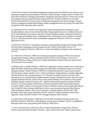 @ File Server Fungsi ini merupakan penggunaan paling umum dari sebuah server, dimana server
digunakan sebagai pusat penyimpanan file dalam sebuah jaringan. Dengan sistem ini sistem file
akan lebih terintegrasi sehingga memudahkan manajemen dan pencarian file. Sistem back up dan
penyimpanan file juga dapat dilakukan dengan lebih baik. Windows 2000 Server memiliki
fasilitas Distributed File System untuk memudah kan pengelolaan file dalam jaringan. Dengan
sistem ini pengguna jaringan dapat dengan mudah menggunakan dan menyimpan file tanpa perlu
mengetahui letak sebenarnya dari suatu file.
@ Application Server Apabila server digunakan untuk menyimpan dan menjalankan suatu
program aplikasi, maka server tersebut bertindak sebagai application server. Aplikasi diinstal di
server dan dijalankan atau diakses oleh klien. Dengan demikian aplikasi tidak perlu diinstal di
klien sehingga memudahkan proses implementasi dan maintenance sistem. Windows Terminal
Services merupakan fasilitas untuk memudahkan penggunaan Windows 2000 Server sebagai
application server.
@ Web Server Web Server merupakan komputer yang digunakan sebagai host berbagai aplikasi
web baik dalam lingkungan internet maupun intranet. Internet Information Service 5.0
merupakan komponen Windows 2000 Server untuk memudahkan konfigurasi dan manajemen
web site.
@ E-Mail Server Windows 2000 Server dapat juga digunakan sebagai E-Mail server dengan
menggunakan berbagai software tambahan antara lain Microsoft Exchange, Lotus Notes,
maupun MDaemon. Fungsi E-Mail server dapat dianalogikan dengan kantor pos dalam sistem
surat menyurat konvensional.
@ Member Server Apabila Windows 2000 Server digunakan sebagai member server maka hanya
dapat bertindak sebagai klien dalam jaringan dan tidak dapat menjalankan fungsi server untuk
mengatur jaringan. Ketika Windows 2000 Server diinstal pertama kali, maka secara otomatis
akan berfungsi sebagai member server. Untuk merubahnya sebagai domain controller digunakan
perintah dcpromo dari command prompt 1.2.6. Domain Controller Domain Controller (DC)
merupakan server yang berfungsi sebagai pengatur jaringan. Manajemen sumber daya dan obyek
jaringan dilakukan dari DC, karena akses secara penuh terhadap Active Directory hanya dapat
dilakukan dengan melakukan login ke DC. Apabila anda pernah mengelola jaringan berbasis
Windows NT maka terdapat istilah Primary Domain Controller (PDC) dan Backup Domain
Controller (BDC). Dalam sistem jaringan Windows 2000 dua istilah tersebut sudah tidak dikenal
lagi. Setiap DC dalam jaringan adalah peer (setara) yang masing-masing dapat dikonfigurasi
untuk melakukan replikasi obyek Active Directory, sehingga apabila salah satu DC tidak
berfungsi maka dapat segera digantikan oleh DC yang lain. Sangat disarankan dalam suatu
organisasi untuk memiliki minimal 2 DC sehingga menjamin fault tolerance.
@ Feature Baru Pada Windows 2000 Server Untuk lebih memahami berbagai fasilitas dan
kelebihan Windows 2000 Server dibandingkan system operasi terdahulu, berikut ini dipaparkan
beberapa feature baru yang penting pada Windows 2000 Server
1. Active Directory Service Directory Service dapat diumpamakan sebagai buku direktori
telepon yang menyimpan berbagai informasi : nama, alamat dan nomor telepon yang disusun
 