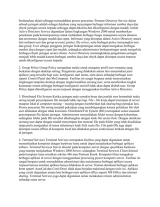 berdasarkan abjad sehingga memudahkan proses pencarian. Peranan Directory Service dalam
sebuah jaringan adalah sebagai database yang menyimpan berbagai informasi sumber daya dan
obyek jaringan secara terpadu sehingga dapat dikelola dan dikonfigurasi dengan mudah. Istilah
Active Directory Service digunakan dalam lingkungan Windows 2000 untuk memberikan
penekanan pada kemampuannya untuk melakukan berbagai fungsi manajemen secara dinamis
dan terotomasi dengan mudah dan cepat. Informasi yang disimpan dalam Active Directory antara
lain meliputi user dan group account, printer, file server, serta berbagai policy menyangkut user
dan group. User sebagai pengguna jaringan berkepentingan untuk dapat mengakses berbagai
sumber daya dengan cepat dan mudah, sedangkan administrator berkepentingan untuk mengelola
berbagai obyek jaringan secara efisien. Active Directory memungkinkan pengelolaan jaringan
menjadi lebih mudah karena berbagai sumber daya dan obyek dapat disimpan secara terpusat
untuk dikonfigurasi secara terpadu.
2. Group Policy Group Policy merupakan media untuk mengatur profil user terutama yang
berkaitan dengan desktop setting. Pengaturan yang dilakukan antara lain menentukan jenis
aplikasi yang tersedia bagi user, konfigurasi start menu, serta akses terhadap berbagai icon
seperti Control Panel dan MyComputer. Fasilitas ini sangat berguna untuk menyesuaikan
lingkungan tampilan desktop dengan tingkat keahlian seorang user, serta memberikan tingkat
keamanan sistem sehingga berbagai konfigurasi sensitif tidak akan dapat diubah user. Group
Policy dapat dikonfigurasi secara terpusat dengan menggunakan fasilitas Active Directory.
3. Distributed File System Ketika jaringan anda semakin besar dan jumlah user bertambah maka
sering terjadi penyimpanan file menjadi tidak rapi lagi. File - file kerja dapat tersimpan di server
maupun lokal di computer masing – masing dengan memberikan hak sharing bagi pemakai lain.
Proses pencarian file sering menjadi pekerjaan yang membingungkan karena peletakan file oleh
user dilakukan dengan tidak konsisten. Distributed File System (Dfs) merupakan solusi masalah
penyimpanan file dalam jaringan. Administrator menyediakan folder sesuai dengan kebutuhan,
sedangkan folder pada Dfs tersebut dihubungkan dengan letak file secara fisik. Dengan demikian
seorang user dapat dengan mudah menyimpan dan mencari file pada folder yang telah disediakan
tanpa perlu mengetahui di mana sebenarnya letak fisik suatu file. File pada Dfs juga dapat
disimpan secara offline di komputer local dan dilakukan proses sinkronisasi berkala dengan file
di jaringan.
4. Terminal Services Terminal Services merupakan fasilitas yang dapat digunakan untuk
memanfaatkan komputer dengan hardware lama untuk dapat menjalankan berbagai aplikasi
terbaru. Terminal Services Server diinstal pada komputer server dengan spesifikasi hardware
yang mampu menjalankan Windows 2000 Server, sedangkan Terminal Services Client diinstal
pada komputer lama misalkan sekelas 486 atau Pentium klasik. Komputer klien mengakses
berbagai aplikasi di server dengan menggunakan processing power komputer server. Fasilitas ini
sangat berguna untuk memudahkan administrasi dan maintenance berbagai aplikasi secara
terpusat karena instalasi aplikasi hanya dilakukan di server. Namun demikian berbagai aplikasi
berat seperti AutoCad dan Corel Draw tidak akan berjalan maksimal dengan tools ini. Aplikasi
yang cocok digunakan antara lain berbagai suite aplikasi office seperti MS Office dan internet
sharing. Terminal Services juga dapat digunakan untuk melakukan remote administration
terhadap suatu server.
 