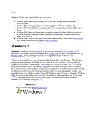 Versi
Windows 2000 terbagi menjadi beberapa versi, yaitu:
Windows 2000 Professional, yang ditujukan untuk untuk menggantikan Windows NT
Workstation 4.0
Windows 2000 Server, yang ditujukan untuk menggantikan Windows NT Server 4.0
Windows 2000 Advanced Server, yang ditujukan untuk menggantikan Windows NT Enterprise
Server
Windows 2000 Datacenter Server, yang merupakan sebuah kasta baru dalam sistem operasi
Windows 2000, yang ditujukan sebagai pengelola pusat basis data yang sangat dibutuhkan
dalam pasar korporat.
Windows 2000 Limited Edition, yang didesain secara khusus untuk mikroprosesor Intel Itanium
yang menggunakan arsitektur IA-64 dari Intel Corporation.
Windows 7
Windows 7 adalah rilis terkini Microsoft Windows yang menggantikan Windows Vista.[5]
Windows 7 dirilis untuk pabrikan komputer pada 22 Juli 2009 dan dirilis untuk publik pada 22
Oktober 2009[6]
, kurang dari tiga tahun setelah rilis pendahulunya, Windows Vista.
Tidak seperti pendahulunya yang memperkenalkan banyak fitur baru, Windows 7 lebih fokus
pada pengembangan dasar Windows, dengan tujuan agar lebih kompatibel dengan aplikasi-
aplikasi dan perangkat keras komputer yang kompatibel dengan Windows Vista.[7]
Presentasi
Microsoft tentang Windows 7 pada tahun 2008 lebih fokus pada dukungan multi-touch pada
layar, desain ulang taskbar yang sekarang dikenal dengan nama Superbar, sebuah sistem jaringan
rumahan bernama HomeGroup[8]
, dan peningkatan performa. Beberapa aplikasi standar yang
disertakan pada versi sebelumnya dari Microsoft Windows, seperti Windows Calendar, Windows
Mail, Windows Movie Maker, dan Windows Photo Gallery, tidak disertakan lagi di Windows
7;[9][10]
kebanyakan ditawarkan oleh Microsoft secara terpisah sebagai bagian dari paket
Windows Live Essentials yang gratis.[11]
Windows 7
Bagian dari keluarga Microsoft Windows
 