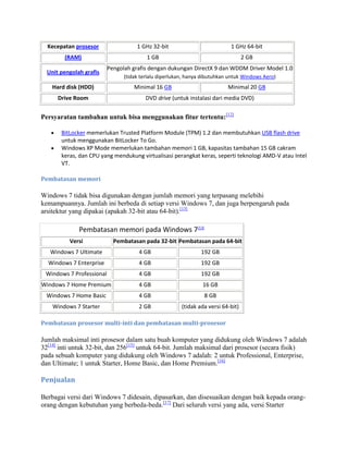 Kecepatan prosesor 1 GHz 32-bit 1 GHz 64-bit
(RAM) 1 GB 2 GB
Unit pengolah grafis
Pengolah grafis dengan dukungan DirectX 9 dan WDDM Driver Model 1.0
(tidak terlalu diperlukan, hanya dibutuhkan untuk Windows Aero)
Hard disk (HDD) Minimal 16 GB Minimal 20 GB
Drive Room DVD drive (untuk instalasi dari media DVD)
Persyaratan tambahan untuk bisa menggunakan fitur tertentu:[12]
BitLocker memerlukan Trusted Platform Module (TPM) 1.2 dan membutuhkan USB flash drive
untuk menggunakan BitLocker To Go.
Windows XP Mode memerlukan tambahan memori 1 GB, kapasitas tambahan 15 GB cakram
keras, dan CPU yang mendukung virtualisasi perangkat keras, seperti teknologi AMD-V atau Intel
VT.
Pembatasan memori
Windows 7 tidak bisa digunakan dengan jumlah memori yang terpasang melebihi
kemampuannya. Jumlah ini berbeda di setiap versi Windows 7, dan juga berpengaruh pada
arsitektur yang dipakai (apakah 32-bit atau 64-bit).[13]
Pembatasan memori pada Windows 7[13]
Versi Pembatasan pada 32-bit Pembatasan pada 64-bit
Windows 7 Ultimate 4 GB 192 GB
Windows 7 Enterprise 4 GB 192 GB
Windows 7 Professional 4 GB 192 GB
Windows 7 Home Premium 4 GB 16 GB
Windows 7 Home Basic 4 GB 8 GB
Windows 7 Starter 2 GB (tidak ada versi 64-bit)
Pembatasan prosesor multi-inti dan pembatasan multi-prosesor
Jumlah maksimal inti prosesor dalam satu buah komputer yang didukung oleh Windows 7 adalah
32[14]
inti untuk 32-bit, dan 256[15]
untuk 64-bit. Jumlah maksimal dari prosesor (secara fisik)
pada sebuah komputer yang didukung oleh Windows 7 adalah: 2 untuk Professional, Enterprise,
dan Ultimate; 1 untuk Starter, Home Basic, dan Home Premium.[16]
Penjualan
Berbagai versi dari Windows 7 didesain, dipasarkan, dan disesuaikan dengan baik kepada orang-
orang dengan kebutuhan yang berbeda-beda.[17]
Dari seluruh versi yang ada, versi Starter
 