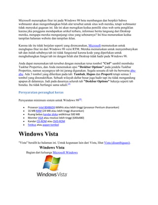 Microsoft menerapkan fitur ini pada Windows 98 beta membangun dan berpikir bahwa
webmaster akan mengembangkan bilah alat tersebut untuk situs web mereka, tetapi webmaster
tidak menyukai gagasan ini. Ide ini akan merugikan kedua pemilik situs web serta pengiklan
karena jika pengguna mendapatkan artikel terbaru, informasi berita langsung dari Desktop
mereka, mengapa mereka mengunjungi situs yang sebenarnya? Ini bisa menurunkan kedua
tampilan halaman website dan tampilan iklan.
Karena ide itu tidak berjalan seperti yang direncanakan, Microsoft memutuskan untuk
menghapus fitur ini dari Windows 98 versi RTM. Mereka memutuskan untuk menyembunyikan
tab dan itulah sebabnya tab ini tidak fungsional karena kode yang diperlukan untuk
menghubungkan fungsi tab ini dengan bilah alat Desktop tidak hadir pada Windows 98.
Anda dapat menemukan tab tersebut dengan menekan terus tombol "Ctrl" sambil membuka
Taskbar Properties, dan Anda menemukan opsi "Deskbar Options" pada jendela Taskbar
Properties, namun sayangnya tab ini jarang digunakan. Segala sesuatu di tab itu berwarna abu-
abu. Ada 3 tombol yang diberikan pada tab: Tambah, Hapus dan Properti tetapi semua 3
tombol yang dinonaktifkan. Sebuah wilayah daftar besar juga hadir tapi itu tidak mengandung
apapun di dalamnya. Jadi pada dasarnya seluruh tab "Deskbar Options" bekerja seperti tab
boneka. Itu tidak berfungsi sama sekali.[3]
Persyaratan perangkat keras
Persyaratan minimum sistem untuk Windows 98[4]
:
Prosesor Intel 80486DX 66MHz atau lebih tinggi (prosesor Pentium disarankan)
16 MB RAM (24 MB atau lebih tinggi disarankan)
Ruang bebas kandar diska sedikitnya 500 MB
Monitor VGA atau resolusi lebih tinggi (640x480)
Kandar CD-ROM atau DVD-ROM
Tetikus atau papan tombol
Windows Vista
"Vista" beralih ke halaman ini. Untuk kegunaan lain dari Vista, lihat Vista (disambiguasi).
Windows Vista
Bagian dari keluarga Microsoft Windows
 