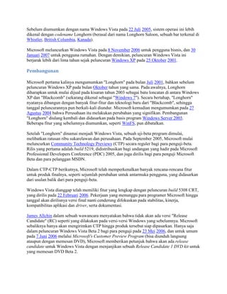 Sebelum diumumkan dengan nama Windows Vista pada 22 Juli 2005, sistem operasi ini lebih
dikenal dengan codename Longhorn (berasal dari nama Longhorn Saloon, sebuah bar terkenal di
Whistler, British Columbia, Kanada).
Microsoft meluncurkan Windows Vista pada 8 November 2006 untuk pengguna bisnis, dan 30
Januari 2007 untuk pengguna rumahan. Dengan demikian, peluncuran Windows Vista ini
berjarak lebih dari lima tahun sejak peluncuran Windows XP pada 25 Oktober 2001.
Pembangunan
Microsoft pertama kalinya mengumumkan "Longhorn" pada bulan Juli 2001, bahkan sebelum
peluncuran Windows XP pada bulan Oktober tahun yang sama. Pada awalnya, Longhorn
diharapkan untuk mulai dijual pada kisaran tahun 2003 sebagai batu loncatan di antara Windows
XP dan "Blackcomb" (sekarang dikenal sebagai "Windows 7"). Secara bertahap, "Longhorn"
nyatanya dibangun dengan banyak fitur-fitur dan teknologi baru dari "Blackcomb", sehingga
tanggal peluncurannya pun berkali-kali diundur. Microsoft kemudian mengumumkan pada 27
Agustus 2004 bahwa Perusahaan itu melakukan perubahan yang signifikan. Pembangunan
"Longhorn" diulang kembali dan didasarkan pada basis program Windows Server 2003.
Beberapa fitur yang sebelumnya diumumkan, seperti WinFS, pun dibatalkan.
Setelah "Longhorn" dinamai menjadi Windows Vista, sebuah uji-beta program dimulai,
melibatkan ratusan ribu sukarelawan dan perusahaan. Pada September 2005, Microsoft mulai
meluncurkan Community Technology Previews (CTP) secara reguler bagi para penguji-beta.
Rilis yang pertama adalah build 5219, didistribusikan bagi undangan yang hadir pada Microsoft
Professional Developers Conference (PDC) 2005, dan juga dirilis bagi para penguji Microsoft
Beta dan para pelanggan MSDN.
Dalam CTP-CTP berikutnya, Microsoft telah memperkenalkan banyak rencana-rencana fitur
untuk produk finalnya, seperti sejumlah perubahan untuk antarmuka pengguna, yang didasarkan
dari usulan balik dari para penguji-beta.
Windows Vista dianggap telah memiliki fitur yang lengkap dengan peluncuran build 5308 CRT,
yang dirilis pada 22 Februari 2006. Pekerjaan yang menunggu para programer Microsoft hingga
tanggal akan dirilisnya versi final nanti cenderung difokuskan pada stabilitas, kinerja,
kompatibilitas aplikasi dan driver, serta dokumentasi.
James Allchin dalam sebuah wawancara menyatakan bahwa tidak akan ada versi "Release
Candidate" (RC) seperti yang dilakukan pada versi-versi Windows yang sebelumnya. Microsoft
sebaliknya hanya akan mengirimkan CTP hingga produk tersebut siap dipasarkan. Hanya saja
dalam peluncuran Windows Vista Beta 2 bagi para penguji pada 23 Mei 2006, dan untuk umum
pada 7 Juni 2006 melalui Microsoft's Customer Preview Program (bisa diunduh langsung
ataupun dengan memesan DVD), Microsoft memberikan petunjuk bahwa akan ada release
candidate untuk Windows Vista dengan menjanjikan sebuah Release Candidate 1 DVD kit untuk
yang memesan DVD Beta 2.
 