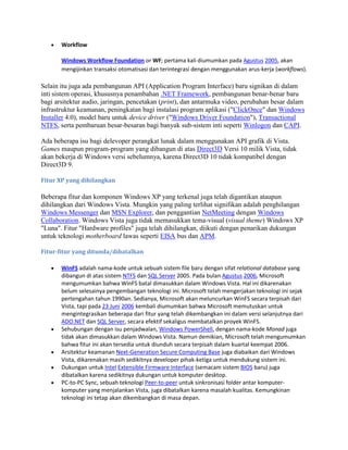 Workflow
Windows Workflow Foundation or WF; pertama kali diumumkan pada Agustus 2005, akan
mengijinkan transaksi otomatisasi dan terintegrasi dengan menggunakan arus-kerja (workflows).
Selain itu juga ada pembangunan API (Application Program Interface) baru signikan di dalam
inti sistem operasi, khususnya penambahan .NET Framework, pembangunan benar-benar baru
bagi arsitektur audio, jaringan, pencetakan (print), dan antarmuka video, perubahan besar dalam
infrastruktur keamanan, peningkatan bagi instalasi program aplikasi ("ClickOnce" dan Windows
Installer 4.0), model baru untuk device driver ("Windows Driver Foundation"), Transactional
NTFS, serta pembaruan besar-besaran bagi banyak sub-sistem inti seperti Winlogon dan CAPI.
Ada beberapa isu bagi delevoper perangkat lunak dalam menggunakan API grafik di Vista.
Games maupun program-program yang dibangun di atas Direct3D Versi 10 milik Vista, tidak
akan bekerja di Windows versi sebelumnya, karena Direct3D 10 tidak kompatibel dengan
Direct3D 9.
Fitur XP yang dihilangkan
Beberapa fitur dan komponen Windows XP yang terkenal juga telah digantikan ataupun
dihilangkan dari Windows Vista. Mungkin yang paling terlihat signifikan adalah penghilangan
Windows Messenger dan MSN Explorer, dan penggantian NetMeeting dengan Windows
Collaboration. Windows Vista juga tidak memasukkan tema-visual (visual theme) Windows XP
"Luna". Fitur "Hardware profiles" juga telah dihilangkan, diikuti dengan penarikan dukungan
untuk teknologi motherboard lawas seperti EISA bus dan APM.
Fitur-fitur yang ditunda/dibatalkan
WinFS adalah nama-kode untuk sebuah sistem file baru dengan sifat relational database yang
dibangun di atas sistem NTFS dan SQL Server 2005. Pada bulan Agustus 2006, Microsoft
mengumumkan bahwa WinFS batal dimasukkan dalam Windows Vista. Hal ini dikarenakan
belum selesainya pengembangan teknologi ini. Microsoft telah mengerjakan teknologi ini sejak
pertengahan tahun 1990an. Sedianya, Microsoft akan meluncurkan WinFS secara terpisah dari
Vista, tapi pada 23 Juni 2006 kembali diumumkan bahwa Microsoft memutuskan untuk
mengintegrasikan beberapa dari fitur yang telah dikembangkan ini dalam versi selanjutnya dari
ADO.NET dan SQL Server, secara efektif sekaligus membatalkan proyek WinFS.
Sehubungan dengan isu penjadwalan, Windows PowerShell, dengan nama-kode Monad juga
tidak akan dimasukkan dalam Windows Vista. Namun demikian, Microsoft telah mengumumkan
bahwa fitur ini akan tersedia untuk diunduh secara terpisah dalam kuartal keempat 2006.
Arsitektur keamanan Next-Generation Secure Computing Base juga diabaikan dari Windows
Vista, dikarenakan masih sedikitnya developer pihak-ketiga untuk mendukung sistem ini.
Dukungan untuk Intel Extensible Firmware Interface (semacam sistem BIOS baru) juga
dibatalkan karena sedikitnya dukungan untuk komputer desktop.
PC-to-PC Sync, sebuah teknologi Peer-to-peer untuk sinkronisasi folder antar komputer-
komputer yang menjalankan Vista, juga dibatalkan karena masalah kualitas. Kemungkinan
teknologi ini tetap akan dikembangkan di masa depan.
 