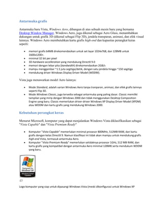 Antarmuka grafis
Antarmuka baru Vista, Windows Aero, dibangun di atas sebuah mesin baru yang bernama
Desktop Window Manager. Windows Aero, juga dikenal sebagai Aero Glass, menambahkan
dukungan untuk grafik 3D (dikenal sebagai Flip 3D), jendela transparan, animasi, dan efek visual
lainnya. Windows Aero membutuhkan kartu grafis high-end dan kapasitas perangkat keras
seperti:
memori grafis 64MB direkomendasikan untuk set layar 1024x768, dan 128MB untuk
1600x1200+.
minimal 32 bit per pixel
3D hardware accelleration yang mendukung DirectX 9.0
memori dengan lebar pita (bandwidth) direkomendasikan 2GB/s
mampu menggambar ~1.5 juta segitiga/detik, dengan satu jendela hingga ~150 segitiga
mendukung driver Windows Display Driver Model (WDDM).
Vista juga menawarkan model Aero lainnya:
Mode Standard, adalah varian Windows Aero tanpa tranparan, animasi, dan efek grafis lainnya
seperti Flip 3D.
Mode Windows Classic, juga tersedia sebagai antarmuka yang paling dasar. Classic memiliki
tampilan yang mirip dengan Windows 2000 dan tidak menggunakan Desktop Composition
Engine yang baru. Classic memerlukan driver-driver Windows XP Display Driver Model (XPDM)
atau WDDM dan kartu grafis yang mendukung Windows 2000.
Kebutuhan perangkat keras
Menurut Microsoft, komputer yang dapat menjalankan Windows Vista diklasifikasikan sebagai
"Vista Capable" dan "Vista Premium Ready"
Komputer "Vista Capable" memerlukan minimal prosesor 800MHz, 512MB RAM, dan kartu
grafis dengan kelas DirectX 9. Namun klasifikasi ini tidak akan mampu untuk mendukung grafis
high-end Vista, termasuk antarmuka Aero.
Komputer "Vista Premium Ready" memerlukan setidaknya prosesor 1GHz, 512 MB RAM, dan
kartu grafis yang kompatibel dengan antarmuka Aero minimal 128MB serta mendukum WDDM
yang baru.
Logo komputer yang siap untuk dipasangi Windows Vista (meski dikonfigurasi untuk Windows XP
 