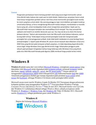 Lisensi
Pengenalan pembatasan lisensi tentang pembeli retail yang secara legal mentransfer salinan
Vista dikritik habis-habisan dan sejak saat itu telah diubah. Sebelumnya, perjanjian lisensi untuk
Vista hanya mengizinkan pembeli salinan ritel Vista untuk mentransfer perangkat lunak mereka
ke mesin yang baru untuk sekali. Jika seorang pengguna ingin memindahkan perangkat lunaknya
untuk kedua kalinya, ia harus menghubungi Microsoft melalui telepon, membuktikan ia memiliki
lisensi yang sah, untuk mendapatkan kode untuk mengizinkan perpindahan. Sejak saat itu,
Microsoft telah merespon komplain dan memodifikasi EULA menjadi "You may uninstall the
software and install it on another device for your use. You may not do so to share this license
between devices." (belum ada terjemahan resmi dari Microsoft untuk bahasa Indonesia, namun
kurang lebih artinya "Anda dapat meng-uninstal perangkat lunak dan menginstal pada
perangkat lain untuk penggunaan pribadi. Anda tidak boleh melakukan ini untuk berbagi lisensi
antarperangkat."). Seperti pada Windows XP, aturan-aturan terpisah akan dilakukan untuk versi
OEM Vista yang diinstal pada komputer pribadi yang baru; ini tidak dipandang dapat ditransfer
secara legal. Harga Windows Vista juga dikritik terlalu tinggi. Kebanyakan pengguna pada
sebuah jajak pendapat mengatakan bahwa harga beberapa edisi Windows Vista yang ditulis
pada situs Web Microsoft Kanada pada Agustus 2006 membuat harga produk terlalu mahal.
Windows 8
Windows 8 adalah nama dari versi terbaru Microsoft Windows, serangkaian sistem operasi yang
diproduksi oleh Microsoft untuk digunakan pada komputer pribadi, termasuk komputer rumah
dan bisnis, laptop, netbook, tablet PC, server, dan PC pusat media.[3]
Sistem operasi ini
menggunakan mikroprosesor ARM selain mikroprosesor x86 tradisional buatan Intel dan AMD.
Antarmuka penggunanya diubah agar mampu digunakan pada peralatan layar sentuh selain
mouse dan keyboard, sehingga Windows 8 di desain untuk perangkat tablet sentuh.
Microsoft secara resmi merilis Windows 8 pada 26 Oktober 2012 bersamaan dengan peluncuran
komputer perdana yang menggunakan Windows 8.[4]
Versi percobaan Windows 8 berupa
Consumer Preview dan Release Preview.[5]
Pada 26 Juni 2013, Microsoft merilis versi Uji Coba
dari Windows 8.1 (sebelumnya dikenal sebagai Windows Blue), sebuah peningkatan untuk
Windows 8, Windows 7, Windows Vista, dan Windows XP. Pada 18 Oktober 2013, Microsoft
merilis Windows 8.1 sebagai pembaruan gratis untuk Windows 8.
Windows 8
Bagian dari keluarga Microsoft Windows
 