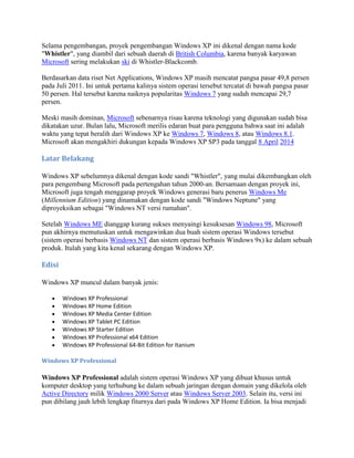 Selama pengembangan, proyek pengembangan Windows XP ini dikenal dengan nama kode
"Whistler", yang diambil dari sebuah daerah di British Columbia, karena banyak karyawan
Microsoft sering melakukan ski di Whistler-Blackcomb.
Berdasarkan data riset Net Applications, Windows XP masih mencatat pangsa pasar 49,8 persen
pada Juli 2011. Ini untuk pertama kalinya sistem operasi tersebut tercatat di bawah pangsa pasar
50 persen. Hal tersebut karena naiknya popularitas Windows 7 yang sudah mencapai 29,7
persen.
Meski masih dominan, Microsoft sebenarnya risau karena teknologi yang digunakan sudah bisa
dikatakan uzur. Bulan lalu, Microsoft merilis edaran buat para pengguna bahwa saat ini adalah
waktu yang tepat beralih dari Windows XP ke Windows 7, Windows 8, atau Windows 8.1.
Microsoft akan mengakhiri dukungan kepada Windows XP SP3 pada tanggal 8 April 2014
Latar Belakang
Windows XP sebelumnya dikenal dengan kode sandi "Whistler", yang mulai dikembangkan oleh
para pengembang Microsoft pada pertengahan tahun 2000-an. Bersamaan dengan proyek ini,
Microsoft juga tengah menggarap proyek Windows generasi baru penerus Windows Me
(Millennium Edition) yang dinamakan dengan kode sandi "Windows Neptune" yang
diproyeksikan sebagai "Windows NT versi rumahan".
Setelah Windows ME dianggap kurang sukses menyaingi kesuksesan Windows 98, Microsoft
pun akhirnya memutuskan untuk mengawinkan dua buah sistem operasi Windows tersebut
(sistem operasi berbasis Windows NT dan sistem operasi berbasis Windows 9x) ke dalam sebuah
produk. Itulah yang kita kenal sekarang dengan Windows XP.
Edisi
Windows XP muncul dalam banyak jenis:
Windows XP Professional
Windows XP Home Edition
Windows XP Media Center Edition
Windows XP Tablet PC Edition
Windows XP Starter Edition
Windows XP Professional x64 Edition
Windows XP Professional 64-Bit Edition for Itanium
Windows XP Professional
Windows XP Professional adalah sistem operasi Windows XP yang dibuat khusus untuk
komputer desktop yang terhubung ke dalam sebuah jaringan dengan domain yang dikelola oleh
Active Directory milik Windows 2000 Server atau Windows Server 2003. Selain itu, versi ini
pun dibilang jauh lebih lengkap fiturnya dari pada Windows XP Home Edition. Ia bisa menjadi
 