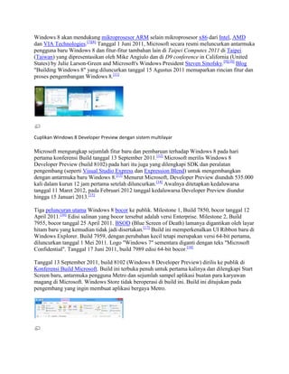 Windows 8 akan mendukung mikroprosesor ARM selain mikroprosesor x86 dari Intel, AMD
dan VIA Technologies.[7][8]
Tanggal 1 Juni 2011, Microsoft secara resmi meluncurkan antarmuka
pengguna baru Windows 8 dan fitur-fitur tambahan lain di Taipei Computex 2011 di Taipei
(Taiwan) yang dipresentasikan oleh Mike Angiulo dan di D9 conference in California (United
States) by Julie Larson-Green and Microsoft's Windows President Steven Sinofsky.[9][10]
Blog
"Building Windows 8" yang diluncurkan tanggal 15 Agustus 2011 memaparkan rincian fitur dan
proses pengembangan Windows 8.[11]
Cuplikan Windows 8 Developer Preview dengan sistem multilayar
Microsoft mengungkap sejumlah fitur baru dan pembaruan terhadap Windows 8 pada hari
pertama konferensi Build tanggal 13 September 2011.[12]
Microsoft merilis Windows 8
Developer Preview (build 8102) pada hari itu juga yang dilengkapi SDK dan peralatan
pengembang (seperti Visual Studio Express dan Expression Blend) untuk mengembangkan
dengan antarmuka baru Windows 8.[13]
Menurut Microsoft, Developer Preview diunduh 535.000
kali dalam kurun 12 jam pertama setelah diluncurkan.[14]
Awalnya ditetapkan kedaluwarsa
tanggal 11 Maret 2012, pada Februari 2012 tanggal kedaluwarsa Developer Preview diundur
hingga 15 Januari 2013.[15]
Tiga peluncuran utama Windows 8 bocor ke publik. Milestone 1, Build 7850, bocor tanggal 12
April 2011.[16]
Edisi salinan yang bocor tersebut adalah versi Enterprise. Milestone 2, Build
7955, bocor tanggal 25 April 2011. BSOD (Blue Screen of Death) lamanya digantikan oleh layar
hitam baru yang kemudian tidak jadi disertakan.[17]
Build ini memperkenalkan UI Ribbon baru di
Windows Explorer. Build 7959, dengan perubahan kecil tetapi merupakan versi 64-bit pertama,
diluncurkan tanggal 1 Mei 2011. Logo "Windows 7" sementara diganti dengan teks "Microsoft
Confidential". Tanggal 17 Juni 2011, build 7989 edisi 64-bit bocor.[18]
Tanggal 13 September 2011, build 8102 (Windows 8 Developer Preview) dirilis ke publik di
Konferensi Build Microsoft. Build ini terbuka penuh untuk pertama kalinya dan dilengkapi Start
Screen baru, antarmuka pengguna Metro dan sejumlah sampel aplikasi buatan para karyawan
magang di Microsoft. Windows Store tidak beroperasi di build ini. Build ini ditujukan pada
pengembang yang ingin membuat aplikasi bergaya Metro.
 