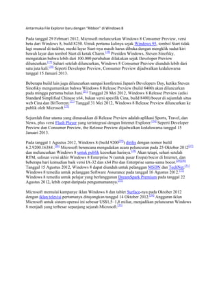 Antarmuka File Explorer baru dengan "Ribbon" di Windows 8
Pada tanggal 29 Februari 2012, Microsoft meluncurkan Windows 8 Consumer Preview, versi
beta dari Windows 8, build 8250. Untuk pertama kalinya sejak Windows 95, tombol Start tidak
lagi muncul di taskbar, meski layar Start-nya masih harus dibuka dengan mengklik sudut kiri
bawah layar dan tombol Start di kotak Charm.[19]
Presiden Windows, Steven Sinofsky,
mengatakan bahwa lebih dari 100.000 perubahan dilakukan sejak Developer Preview
diluncurkan.[19]
Sehari setelah diluncurkan, Windows 8 Consumer Preview diunduh lebih dari
satu juta kali.[20]
Seperti Developer Preview, Consumer Preview dijadwalkan kedaluwarsa
tanggal 15 Januari 2013.
Beberapa build lain juga diluncurkan sampai konferensi Japan's Developers Day, ketika Steven
Sinofsky mengumumkan bahwa Windows 8 Release Preview (build 8400) akan diluncurkan
pada minggu pertama bulan Juni.[21]
Tanggal 28 Mei 2012, Windows 8 Release Preview (edisi
Standard Simplified Chinese x64, bukan versi spesifik Cina, build 8400) bocor di sejumlah situs
web Cina dan BitTorrent.[22]
Tanggal 31 Mei 2012, Windows 8 Release Preview diluncurkan ke
publik oleh Microsoft.[23]
Sejumlah fitur utama yang dimasukkan di Release Preview adalah aplikasi Sports, Travel, dan
News, plus versi Flash Player yang terintegrasi dengan Internet Explorer.[24]
Seperti Developer
Preview dan Consumer Preview, the Release Preview dijadwalkan kedaluwarsa tanggal 15
Januari 2013.
Pada tanggal 1 Agustus 2012, Windows 8 (build 9200[25]
) dirilis dengan nomor build
6.2.9200.16384 .[26]
Microsoft berencana mengadakan acara peluncuran pada 25 Oktober 2012[27]
dan meluncurkan Windows 8 untuk publik keesokan harinya.[28]
Akan tetapi, sehari setelah
RTM, salinan versi akhir Windows 8 Enterprise N (untuk pasar Eropa) bocor di Internet, dan
beberapa hari kemudian baik versi IA-32 dan x64 Pro dan Enterprise sama-sama bocor.[29][30]
Tanggal 15 Agustus 2012, Windows 8 dapat diunduh untuk pelanggan MSDN dan TechNet.[31]
Windows 8 tersedia untuk pelanggan Software Assurance pada tanggal 16 Agustus 2012.[32]
Windows 8 tersedia untuk pelajar yang berlangganan DreamSpark Premium pada tanggal 22
Agustus 2012, lebih cepat daripada pengumumannya.[33]
Microsoft memulai kampanye iklan Windows 8 dan tablet Surface-nya pada Oktober 2012
dengan iklan televisi pertamanya ditayangkan tanggal 14 Oktober 2012.[34]
Anggaran iklan
Microsoft untuk sistem operasi ini sebesar US$1,5–1,8 miliar, menjadikan peluncuran Windows
8 menjadi yang terbesar sepanjang sejarah Microsoft.[35]
 