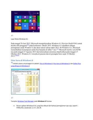 Layar Mulai Windows 8.1
Pada tanggal 26 Juni 2013, Microsoft memperkenalkan Windows 8.1 Preview (build 9341) untuk
dicoba oleh pengguna[36]
pada konferensi //Build/ 2013. Windows 8.1 dijadikan sebagai
peningkatan untuk Window 8, dan akan selesai sekitar akhir 2013. Di Windows 8.1, Microsoft
menambahkan kemampuan untuk bisa berjalan di tablet 7 inci.[37]
Microsoft merilis versi RTM-
nya pada tanggal 27 Agustus 2013 dan ketersediaan umumnya dijadwalkan pada tanggal 17
Oktober 2013. Windows 8.1 tersedia di pasaran dan di perangkat baru sejak 18 Oktober
2013.[38][39]
Fitur baru di Windows 8
Artikel utama untuk bagian ini adalah: Fitur di Windows 8, Fitur baru di Windows 8, dan Daftar fitur
yang dihapus di Windows 8
Tampilan Windows Task Manager pada Windows 8 Preview
Desain aplikasi Windows 8 UI, yang bisa dibuat dari bahasa pemograman apa saja, seperti :
HTML/CSS, JavaScript, C, C++, C#, dll.
 