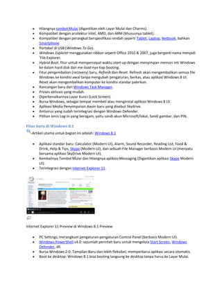 Hilangnya tombol Mulai (digantikan oleh Layar Mulai dan Charms).
Kompatibel dengan arsitektur Intel, AMD, dan ARM (khususnya tablet).
Kompatibel dengan perangkat berspesifikasi rendah seperti Tablet, Laptop, Netbook, bahkan
Smartphone
Portabel di USB (Windows To Go).
Windows Explorer menggunakan ribbon seperti Office 2010 & 2007, juga berganti nama menjadi
'File Explorer.
Hybrid Boot, fitur untuk mempercepat waktu start-up dengan menyimpan memori inti Windows
ke dalam hard disk dan me-load-nya tiap booting.
Fitur pengembalian (recovery) baru, Refresh dan Reset. Refresh akan mengembalikan semua file
Windows ke kondisi awal tanpa mengubah pengaturan, berkas, atau aplikasi Windows 8 UI.
Reset akan mengembalikan komputer ke kondisi standar pabrikan.
Rancangan baru dari Windows Task Manager.
Proses aktivasi yang mudah.
Diperkenalkannya Layar Kunci (Lock Screen).
Bursa Windows, sebagai tempat membeli atau menginstal aplikasi Windows 8 UI.
Aplikasi Media Penyimpanan Awan baru yang disebut Skydrive.
Antivirus yang sudah terintegrasi dengan Windows Defender.
Pilihan Jenis Log-In yang beragam, yaitu sandi akun Microsoft/lokal, Sandi gambar, dan PIN.
Fitur baru di Windows 8.1
Artikel utama untuk bagian ini adalah: Windows 8.1
Aplikasi standar baru: Calculator (Modern UI), Alarm, Sound Recorder, Reading List, Food &
Drink, Help & Tips, Skype (Modern UI), dan sebuah File Manager berbasis Modern UI (menyatu
bersama aplikasi SkyDrive Modern UI).
Kembalinya Tombol Mulai dan Hilangnya aplikasi Messaging (Digantikan aplikasi Skype Modern
UI).
Terintegrasi dengan Internet Explorer 11.
Internet Explorer 11 Preview di Windows 8.1 Preview
PC Settings, merangkum pengaturan-pengaturan Control Panel (berbasis Modern UI).
Windows PowerShell v4.0: sejumlah perintah baru untuk mengelola Start Screen, Windows
Defender, dll.
Bursa Windows 2.0: Tampilan Baru dan lebih fleksibel, memperbarui aplikasi secara otomatis.
Boot ke desktop: Windows 8.1 bisa booting langsung ke desktop tanpa harus ke Layar Mulai.
 