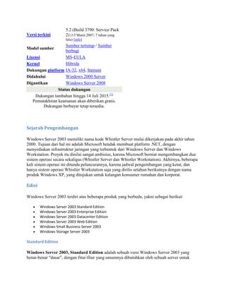 Versi terkini
5.2 (Build 3790: Service Pack
2) (13 Maret 2007; 7 tahun yang
lalu) [info]
Model sumber
Sumber tertutup / Sumber
berbagi
Lisensi MS-EULA
Kernel Hibrida
Dukungan platform IA-32, x64, Itanium
Didahului Windows 2000 Server
Digantikan Windows Server 2008
Status dukungan
Dukungan tambahan hingga 14 Juli 2015.[1]
Pemutakhiran keamanan akan diberikan gratis.
Dukungan berbayar tetap tersedia.
Sejarah Pengembangan
Windows Server 2003 memiliki nama kode Whistler Server mulai dikerjakan pada akhir tahun
2000. Tujuan dari hal ini adalah Microsoft hendak membuat platform .NET, dengan
menyediakan infrastruktur jaringan yang terbentuk dari Windows Server dan Windows
Workstation. Proyek itu dinilai sangat ambisius, karena Microsoft berniat mengembangkan dua
sistem operasi secara sekaligus (Whistler Server dan Whistler Workstation). Akhirnya, beberapa
kali sistem operasi ini ditunda peluncurannya, karena jadwal pengembangan yang ketat, dan
hanya sistem operasi Whistler Workstation saja yang dirilis setahun berikutnya dengan nama
produk Windows XP, yang ditujukan untuk kalangan konsumer rumahan dan korporat.
Edisi
Windows Server 2003 terdiri atas beberapa produk yang berbeda, yakni sebagai berikut:
Windows Server 2003 Standard Edition
Windows Server 2003 Enterprise Edition
Windows Server 2003 Datacenter Edition
Windows Server 2003 Web Edition
Windows Small Business Server 2003
Windows Storage Server 2003
Standard Edition
Windows Server 2003, Standard Edition adalah sebuah versi Windows Server 2003 yang
benar-benar "dasar", dengan fitur-fitur yang umumnya dibutuhkan oleh sebuah server untuk
 