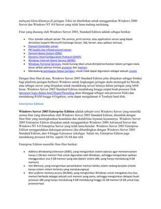 melayani klien-kliennya di jaringan. Edisi ini diterbitkan untuk menggantikan Windows 2000
Server dan Windows NT 4.0 Server yang telah lama malang melintang.
Fitur yang diusung oleh Windows Server 2003, Standard Edition adalah sebagai berikut:
Fitur standar sebuah server: file service, print service, atau application server yang dapat
diinstalasi (seperti Microsoft Exchange Server, SQL Server, atau aplikasi lainnya).
Domain Controller server.
PKI (public key infrastructure) server.
Domain Name System (DNS).
Dynamic Host Configuration Protocol (DHCP).
Windows Internet Name Service (WINS).
Windows Terminal Services, meski kurang ideal untuk diimplementasikan dalam jaringan skala
besar akibat adanya limitasi prosesor dan memori.
Mendukung pembagian beban jaringan, meski tidak dapat digunakan sebagai sebuah cluster.
Dengan fitur-fitur di atas, Windows Server 2003 Standard Edition jelas ditujukan sebagai fondasi
bagi platform jaringan berbasis Windows untuk lingkungan jaringan skala menengah ke bawah,
atau sebagai server yang ditujukan untuk mendukung server lainnya dalam jaringan yang lebih
besar. Windows Server 2003 Standard Edition mendukung hingga empat buah prosesor fisik
(prosesor logis dalam Intel HyperThreading akan dianggap sebagai satu prosesor fisik) dan
mendukung RAM hingga 4 Gigabyte, serta dapat mengalamati 4 Terabyte hard disk.
Enterprise Edition
Windows Server 2003 Enterprise Edition adalah sebuah versi Windows Server yang memiliki
semua fitur yang ditawarkan oleh Windows Server 2003 Standard Edition, ditambah dengan
fitur-fitur yang meningkatakan keandalan dan skalabilitas layanan-layanannya. Windows Server
2003 Enterprise Edition ditujukan untuk menggantikan Windows 2000 Advanced Server dan
Windows NT 4.0 Enterprise Server yang telah lama beredar. Windows Server 2003 Enterprise
Edition menggandakan dukungan prosesor jika dibandingkan dengan Windows Server 2003
Standard Edition, dari 4 hingga 8 prosesor sekaligus. Selain itu, Enterprise Edition juga
mendukung prosesor 64-bit, seperti IA-64 dan x64.
Enterprise Edition memiliki fitur-fitur berikut:
Address Windowing Extension (AWE), yang mengizinkan sistem operasi agar mereservasikan
hanya 1 GB dari memori fisik untuk digunakan oleh Windows, sehingga mengizinkan aplikasi
menggunakan sisa 3 GB memori yang ada (dalam sistem x86, yang hanya mendukung 4 GB
memori).
Hot-Memory, yang mengizinkan penambahan memori ketika sistem sedang berjalan (meski
hanya sistem-sistem tertentu yang mendukungnya)
Non-uniform memory access (NUMA), yang mengizinkan Windows untuk mengakses bus-bus
memori berbeda sebagai sebuah unit memori yang sama, sehingga mengizinkan delapan buah
prosesor x86 yang hanya mendukung 4 GB mendukung hingga 32 GB memori (4 GB untuk tiap
prosesornya).
 