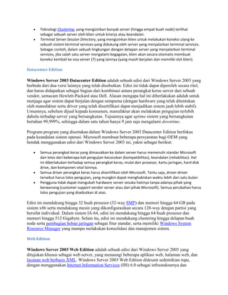 Teknologi Clustering, yang mengizinkan banyak server (hingga empat buah node) terlihat
sebagai sebuah server oleh klien untuk kinerja atau keandalan.
Terminal Server Session Directory, yang mengizinkan klien untuk melakukan koneksi ulang ke
sebuah sistem terminal services yang didukung oleh server yang menjalankan terminal services.
Sebagai contoh, dalam sebuah lingkungan dengan delapan server yang menjalankan terminal
services, jika salah satu server mengalami kegagalan, klien akan secara otomatis membuat
koneksi kembali ke sisa server (7) yang lainnya (yang masih berjalan dan memiliki slot klien).
Datacenter Edition
Windows Server 2003 Datacenter Edition adalah sebuah edisi dari Windows Server 2003 yang
berbeda dari dua versi lainnya yang telah disebutkan. Edisi ini tidak dapat diperoleh secara ritel,
dan harus didapatkan sebagai bagian dari kombinasi antara perangkat keras server dari sebuah
vendor, semacam Hewlett-Packard atau Dell. Alasan mengapa hal ini diberlakukan adalah untuk
menjaga agar sistem dapat berjalan dengan sempurna (dengan hardware yang telah ditentukan
oleh manufaktur serta driver yang telah disertifikasi dapat menjadikan sistem jauh lebih stabil).
Umumnya, sebelum dijual kepada konsumen, manufaktur akan melakukan pengujian terlebih
dahulu terhadap server yang bersangkutan. Tujuannya agar uptime sistem yang bersangkutan
bertahan 99,999%, sehingga dalam satu tahun hanya 9 jam saja mengalami downtime.
Program-program yang disertakan dalam Windows Server 2003 Datacenter Edition berfokus
pada keandalan sistem operasi. Microsoft membuat beberapa persyaratan bagi OEM yang
hendak menggunakan edisi dari Windows Server 2003 ini, yakni sebagai berikut:
Semua perangkat keras yang dimasukkan ke dalam server harus memenuhi standar Microsoft
dan lolos dari beberapa kali pengujian kecocokan (kompatibilitas), keandalan (reliabilitas). Hal
ini diberlakukan terhadap semua perangkat keras, mulai dari prosesor, kartu jaringan, hard disk
drive, dan komponen vital lainnya.
Semua driver perangkat keras harus disertifikasi oleh Microsoft. Tentu saja, driver-driver
tersebut harus lolos pengujian, yang mungkin dapat menghabiskan waktu lebih dari satu bulan
Pengguna tidak dapat mengubah hardware server sesuka hatinya tanpa adanya pihak yang
berwenang (customer support vendor server atau dari pihak Microsoft). Semua perubahan harus
lolos pengujian yang disebutkan di atas.
Edisi ini mendukung hingga 32 buah prosesor (32-way SMP) dan memori hingga 64 GB pada
sistem x86 serta mendukung mesin yang dikonfigurasikan secara 128-way dengan partisi yang
bersifat individual. Dalam sistem IA-64, edisi ini mendukung hingga 64 buah prosesor dan
memori hingga 512 Gigabyte. Selain itu, edisi ini mendukung clustering hingga delapan buah
node serta pembagian beban jaringan sebagai fitur standar, serta memiliki Windows System
Resource Manager yang mampu melakukan konsolidasi dan manajemen sistem.
Web Edition
Windows Server 2003 Web Edition adalah sebuah edisi dari Windows Server 2003 yang
ditujukan khusus sebagai web server, yang menaungi beberapa aplikasi web, halaman web, dan
layanan web berbasis XML. Windows Server 2003 Web Edition didesain sedemikian rupa,
dengan menggunakan Internet Information Services (IIS) 6.0 sebagai infrastukturnya dan
 