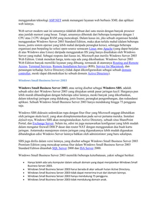 menggunakan teknologi ASP.NET untuk menangani layanan web berbasis XML dan aplikasi
web lainnya.
Web server modern saat ini umumnya tidaklah dibuat dari satu mesin dengan banyak prosesor
atau jumlah memori yang besar. Tetapi, umumnya dibentuk dari beberapa komputer dengan 1
CPU atau 2 CPU dengan RAM yang mencukupi. Dalam kasus ini, jika sebuah organisasi hendak
menggunakan Windows Server 2003 Standard Edition, maka akan terlalu mahal (dalam beberapa
kasus, justru sistem operasi yang lebih mahal daripada perangkat keras), sehingga beberapa
organisasi pun berpaling ke solusi open-source semacam Linux atau Apache (yang dapat berjalan
di atas Windows atau Linux) daripada menggunakan IIS yang hanya disediakan oleh Windows
Server yang mahal. Sebagai respons dari kasus ini, Microsoft pun merilis Windows Server 2003
Web Edition. Untuk menekan harga, tentu saja ada yang dikorbankan: Windows Server 2003
Web Edition banyak memiliki layanan yang dibuang, termasuk di atanranya Routing and Remote
Access, Terminal Services, Remote Installation Service (RIS), Service for Macintosh, dan
penaungan terhadap Active Directory (tidak dapat dikonfigurasikan sebagai sebuah domain
controller, meski dapat dikoneksikan ke sebuah domain Active Directory).
Windows Small Business Server 2003
Windows Small Business Server 2003, atau sering disebut sebagai Windows SBS, adalah
sebuah edisi dari Windows Server 2003 yang ditujukan untuk pasar jaringan kecil. Harganya pun
lebih murah dibandingkan dengan beberapa edisi lainnya, meski banyak yang dikorbankan,
dalam teknologi jaringan yang didukung, jenis lisensi, perangkat pengembangan, dan redundansi
aplikasi. Sebuah Windows Small Business Server 2003 hanya mendukung hingga 75 pengguna
saja.
Windows SBS didesain sedemikian rupa dengan fitur-fitur yang Microsoft anggap dibutuhkan
oleh jaringan skala kecil, yang akan diimplementasikan pada server pertama mereka. Instalasi
default-nya, Windows SBS akan menginstalasikan Active Directory, sebuah situs SharePoint
Portal, dan Exchange Server. Selain itu, edisi ini juga menawarkan konfigurasi yang lebih mudah
dalam mengatur firewall DHCP dasar dan router NAT dengan menggunakan dua buah kartu
jaringan. Antarmuka manajemen sistem jaringan yang digunakannya lebih mudah digunakan
dibandingkan edisi Windows Server lainnya bahkan oleh administrator yang baru sekalipun.
SBS juga dirilis dalam versi lainnya, yang disebut sebagai Windows Small Business Server 2003
Premium Edition yang mencakup semua fitur dalam Windows Small Business Server 2003
Standard Edition ditambah SQL Server 2000 dan ISA Server 2000.
Windows Small Business Server 2003 memiliki beberapa keterbatasan, yakni sebagai berikut:
Hanya boleh ada satu komputer dalam sebuah domain yang dapat menjalankan Windows Small
Business Server 2003.
Windows Small Business Server 2003 harus berada di akar sebuah hutan Active Directory.
Windows Small Business Server 2003 tidak dapat menerima trust dari domain lainnya.
Windows Small Business Server 2003 hanya mendukung 75 pengguna.
Windows Small Business Server 2003 tidak mendukung domain anak.
 