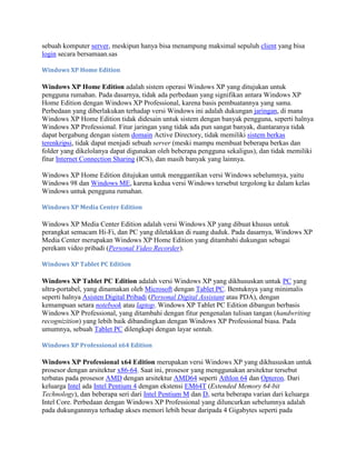 sebuah komputer server, meskipun hanya bisa menampung maksimal sepuluh client yang bisa
login secara bersamaan.sas
Windows XP Home Edition
Windows XP Home Edition adalah sistem operasi Windows XP yang ditujukan untuk
pengguna rumahan. Pada dasarnya, tidak ada perbedaan yang signifikan antara Windows XP
Home Edition dengan Windows XP Professional, karena basis pembuatannya yang sama.
Perbedaan yang diberlakukan terhadap versi Windows ini adalah dukungan jaringan, di mana
Windows XP Home Edition tidak didesain untuk sistem dengan banyak pengguna, seperti halnya
Windows XP Professional. Fitur jaringan yang tidak ada pun sangat banyak, diantaranya tidak
dapat bergabung dengan sistem domain Active Directory, tidak memiliki sistem berkas
terenkripsi, tidak dapat menjadi sebuah server (meski mampu membuat beberapa berkas dan
folder yang dikelolanya dapat digunakan oleh beberapa pengguna sekaligus), dan tidak memiliki
fitur Internet Connection Sharing (ICS), dan masih banyak yang lainnya.
Windows XP Home Edition ditujukan untuk menggantikan versi Windows sebelumnya, yaitu
Windows 98 dan Windows ME, karena kedua versi Windows tersebut tergolong ke dalam kelas
Windows untuk pengguna rumahan.
Windows XP Media Center Edition
Windows XP Media Center Edition adalah versi Windows XP yang dibuat khusus untuk
perangkat semacam Hi-Fi, dan PC yang diletakkan di ruang duduk. Pada dasarnya, Windows XP
Media Center merupakan Windows XP Home Edition yang ditambahi dukungan sebagai
perekam video pribadi (Personal Video Recorder).
Windows XP Tablet PC Edition
Windows XP Tablet PC Edition adalah versi Windows XP yang dikhususkan untuk PC yang
ultra-portabel, yang dinamakan oleh Microsoft dengan Tablet PC. Bentuknya yang minimalis
seperti halnya Asisten Digital Pribadi (Personal Digital Assistant atau PDA), dengan
kemampuan setara notebook atau laptop. Windows XP Tablet PC Edition dibangun berbasis
Windows XP Professional, yang ditambahi dengan fitur pengenalan tulisan tangan (handwriting
recognizition) yang lebih baik dibandingkan dengan Windows XP Professional biasa. Pada
umumnya, sebuah Tablet PC dilengkapi dengan layar sentuh.
Windows XP Professional x64 Edition
Windows XP Professional x64 Edition merupakan versi Windows XP yang dikhususkan untuk
prosesor dengan arsitektur x86-64. Saat ini, prosesor yang menggunakan arsitektur tersebut
terbatas pada prosesor AMD dengan arsitektur AMD64 seperti Athlon 64 dan Opteron. Dari
keluarga Intel ada Intel Pentium 4 dengan ekstensi EM64T (Extended Memory 64-bit
Technology), dan beberapa seri dari Intel Pentium M dan D, serta beberapa varian dari keluarga
Intel Core. Perbedaan dengan Windows XP Professional yang diluncurkan sebelumnya adalah
pada dukungannnya terhadap akses memori lebih besar daripada 4 Gigabytes seperti pada
 