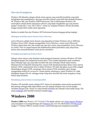 Fitur dan Peningkatan
Windows XP diketahui sebagai sebuah sistem operasi yang memiliki kestabilan yang telah
ditingkatkan dari pendahulunya, dan juga memiliki efisiensi yang lebih baik daripada Windows
98, Windows ME, dan Windows 2000 Professional. Hal ini dikarenakan Windows XP
menerapkan sebuah teknik manajemen software yang dapat menghindari apa yang disebut
dengan "neraka DLL" atau "DLL HELL". Selain itu, tampilan Windows XP pun dirombak,
hingga menjadi lebih mudah untuk digunakan.
Berikut ini adalah fitur dari Windows XP Professional (karena dianggap paling lengkap)
Dukungan terhadap sistem domain Active Directory
Active Directory adalah sistem domain yang digunakan di dalam Windows Server 2000 dan
Windows Server 2003. Dengan menggunakan Active Directory, sistem-sistem Microsoft
Windows dapat diatur dari satu tempat saja yaitu dari sistem yang menjalankan Active Directory
itu sendiri. Fitur ini sangat berguna jika diaplikasikan dalam perusahaan yang cukup besar,
karena akan menyederhanakan semua proses autentikasi.
Peningkatan pengaturan kontrol akses
Sebagai sistem operasi yang ditujukan untuk pengguna korporasi, tentunya Windows XP telah
dilengkapi dengan fitur pengaturan kontrol akses. Fitur tersebut digunakan untuk membatasi
akses terhadap siapa saja yang tidak memiliki hak akses terhadap sebuah objek tertentu.
Meskipun hal ini bukanlah teknologi baru, karena telah diimplementasikan dalam sistem operasi
berbasis UNIX, implementasi fitur ini dalam Windows XP telah diterapkan secara lebih canggih
dibandingkan dengan UNIX, mengingat sistem operasi UNIX membatasi akses dengan
menggunakan atribut file permission. Sistem operasi sebelumnya, seperti Windows 9x, tidak
dilengkapi dengan fitur ini, sehingga setiap orang akan memiliki hak untuk mengakses setiap
berkas tanpa kesulitan.
Mendukung sistem berkas terenkripsi (EFS)
Windows XP memiliki sistem enkripsi EFS. Sistem ini merupakan sistem untuk memproteksi
data penting sehingga tidak dapat dibuka user lain apalagi komputer lain, kecuali dengan
membuka dengan kode. Sistem ini cukup handal meskipun tak sehandal sistem pihak ketiga. File
yang terenkripsi akan berubah warnanya menjadi hijau.
Windows 2000
Windows 2000 (atau Windows NT 5.0 build 2159) adalah sebuah versi sistem operasi Windows
yang merupakan versi pengembangan dari Windows NT versi 4.0, dikeluarkan oleh Microsoft
tanggal 17 Februari 2000 di Amerika Serikat, setelah beberapa kali mengalami penundaan
 