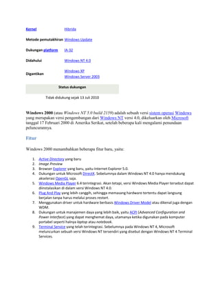Kernel Hibrida
Metode pemutakhiran Windows Update
Dukungan platform IA-32
Didahului Windows NT 4.0
Digantikan
Windows XP
Windows Server 2003
Status dukungan
Tidak didukung sejak 13 Juli 2010
Windows 2000 (atau Windows NT 5.0 build 2159) adalah sebuah versi sistem operasi Windows
yang merupakan versi pengembangan dari Windows NT versi 4.0, dikeluarkan oleh Microsoft
tanggal 17 Februari 2000 di Amerika Serikat, setelah beberapa kali mengalami penundaan
peluncurannya.
Fitur
Windows 2000 menambahkan beberapa fitur baru, yaitu:
1. Active Directory yang baru
2. Image Preview
3. Browser Explorer yang baru, yaitu Internet Explorer 5.0.
4. Dukungan untuk Microsoft DirectX. Sebelumnya dalam Windows NT 4.0 hanya mendukung
akselerasi OpenGL saja.
5. Windows Media Player 6.4 terintegrasi. Akan tetapi, versi Windows Media Player tersebut dapat
diinstalasikan di dalam versi Windows NT 4.0.
6. Plug And Play yang lebih canggih, sehingga memasang hardware tertentu dapat langsung
berjalan tanpa harus melalui proses restart.
7. Menggunakan driver untuk hardware berbasis Windows Driver Model atau dikenal juga dengan
WDM.
8. Dukungan untuk manajemen daya yang lebih baik, yaitu ACPI (Advanced Configuration and
Power Interface) yang dapat menghemat daya, utamanya ketika digunakan pada komputer
portabel seperti halnya laptop atau notebook.
9. Terminal Service yang telah terintegrasi. Sebelumnya pada Windows NT 4, Microsoft
meluncurkan sebuah versi Windows NT tersendiri yang disebut dengan Windows NT 4 Terminal
Services.
 