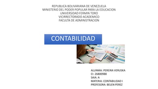 REPUBLICA BOLIVARIANA DE VENEZUELA
MINISTERIO DEL PODER POPULAR PARA LA EDUCACION
UNIVERSIDAD FERMIN TORO
VICIRRECTORADO ACADEMICO
FACULTA DE ADMINISTRACION
CONTABILIDAD
ALUNMA: PEREIRA VERUSKA
CI: 26800988
SAIA: A
MATERIA: CONTABILIDAD I
PROFESORA: BELEN PEREZ
 
