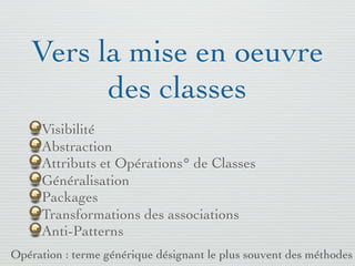 Pattern méta.   Packages   Itérations   Séquences   Archi.   Classes.   BD.

                               Les opérations
        Représente un service spéciﬁque offert par un objet
        Syntaxe : Visibilité Id ( [Args] ) : Type [{Propriété}]
        Visibilité : +, -, #
           + : public - visible et modiﬁable par tout objet du même paquetage
           - : private - seulement visible et modiﬁable par les opérations de l'objet
           auquel i appartient. Le principe de masquage impose de rendre chaque
           attribut private
           # : protected - seulement accessible et modiﬁable par les opérations des
           classes descendantes

        Args : Direction Id : Type [= DefaultVal]
        Direction : in, out, inout (in est la valeur par défaut)
        Remarque : contradiction apparente entre in et type retourné par
        une opération
        Une opération peut être précédée d'un stéréotype tel <<crée>>, ...


03/11                                        59 /88
 
