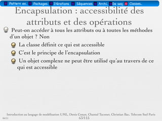 Pattern méta.   Packages   Itérations   Séquences   Archi.   Classes.   BD.

                                Les attributs
        Sémantique : constitue un élément de l'état de l'objet
        Visualisé ou pas, selon le niveau de détail souhaité
        … : liste d'attributs incomplète
        Syntaxe : Visibilité Id [Multiplicité] : Type [InitVal]
        [{Propriété}]




03/11                                        60 /88
 