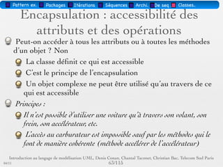 Pattern méta.   Packages   Itérations   Séquences   Archi.   Classes.   BD.

                                Les attributs
        Sémantique : constitue un élément de l'état de l'objet
        Visualisé ou pas, selon le niveau de détail souhaité
        … : liste d'attributs incomplète
        Syntaxe : Visibilité Id [Multiplicité] : Type [InitVal]
        [{Propriété}]
        Visibilité = +, -, #




03/11                                        60 /88
 