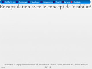 Pattern méta.   Packages   Itérations   Séquences   Archi.   Classes.   BD.

                                Les attributs
        Sémantique : constitue un élément de l'état de l'objet
        Visualisé ou pas, selon le niveau de détail souhaité
        … : liste d'attributs incomplète
        Syntaxe : Visibilité Id [Multiplicité] : Type [InitVal]
        [{Propriété}]
        Visibilité = +, -, #
        Multiplicité : intervalle ou nombre




03/11                                        60 /88
 