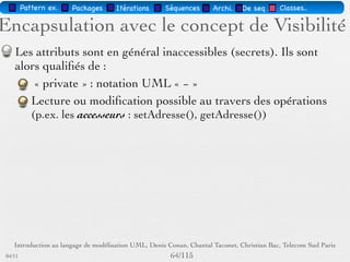 Pattern méta.   Packages   Itérations   Séquences   Archi.   Classes.   BD.

                                Les attributs
        Sémantique : constitue un élément de l'état de l'objet
        Visualisé ou pas, selon le niveau de détail souhaité
        … : liste d'attributs incomplète
        Syntaxe : Visibilité Id [Multiplicité] : Type [InitVal]
        [{Propriété}]
        Visibilité = +, -, #
        Multiplicité : intervalle ou nombre
        Propriété : par ex. mutabilité i.e. gelé, variable,
        ajoutUniquement




03/11                                        60 /88
 