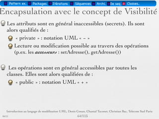 Pattern méta.   Packages   Itérations   Séquences   Archi.   Classes.   BD.

                                Les attributs
        Sémantique : constitue un élément de l'état de l'objet
        Visualisé ou pas, selon le niveau de détail souhaité
        … : liste d'attributs incomplète
        Syntaxe : Visibilité Id [Multiplicité] : Type [InitVal]
        [{Propriété}]
        Visibilité = +, -, #
        Multiplicité : intervalle ou nombre
        Propriété : par ex. mutabilité i.e. gelé, variable,
        ajoutUniquement
        Attribut dérivé : attribut qui peut être déduit par le calcul (/
        Attribut) et qui conduit en implémentation à une opération


03/11                                        60 /88
 