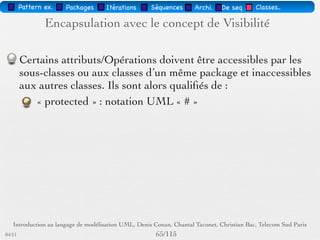 Pattern méta.   Packages   Itérations   Séquences   Archi.   Classes.   BD.


          Classes et Opérations abstraites
             Une classe abstraite est une classe non instanciable,
             c'est à dire qu'elle n'admet pas d'instances directes.
             Une classe abstraite est une description d'objets
             destinée à être « héritée » par des classes plus
             spécialisées.
             Pour être utile, une classe abstraite doit admettre des
             classes descendantes concrètes.
             La factorisation optimale des propriétés communes à
             plusieurs classes par généralisation nécessite le plus
             souvent l'utilisation de classes abstraites.


03/11                                          /88
 