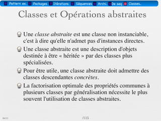 Pattern méta.      Packages    Itérations      Séquences   Archi.   Classes.     BD.


                                    Classes abstraites


          classe                   FormeGéométrique
         abstraite
                                  centre : Point                    opération abstraite

   classe abstraite                      dessiner()
   (dessiner() est                déplacer(delta : Vecteur)
    héritée et non
                                                                                   classe concrète
     concrétisée)


                          Polygone                     Ellipse
                       régulier : Boolean       grandDiam : Vecteur
                                                petitDiam : Vecteur
        Polygone                                                                    opération
        utile que si                            dessiner()                         concrétisée
        spécialisée
03/11                                                 /88
 