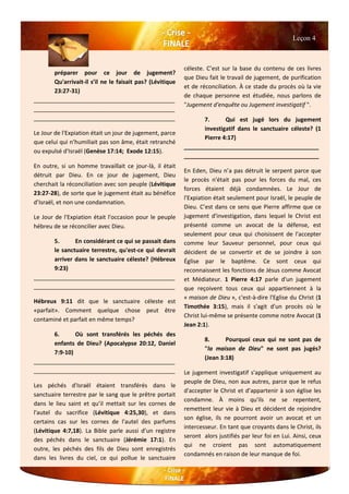 préparer pour ce jour de jugement?
Qu'arrivait-il s’il ne le faisait pas? (Lévitique
23:27-31)
____________________________________________
____________________________________________
____________________________________________
Le Jour de l'Expiation était un jour de jugement, parce
que celui qui n’humiliait pas son âme, était retranché
ou expulsé d'Israël (Genèse 17:14; Exode 12:15).
En outre, si un homme travaillait ce jour-là, il était
détruit par Dieu. En ce jour de jugement, Dieu
cherchait la réconciliation avec son peuple (Lévitique
23:27-28), de sorte que le jugement était au bénéfice
d’Israël, et non une condamnation.
Le Jour de l'Expiation était l'occasion pour le peuple
hébreu de se réconcilier avec Dieu.
5. En considérant ce qui se passait dans
le sanctuaire terrestre, qu'est-ce qui devrait
arriver dans le sanctuaire céleste? (Hébreux
9:23)
____________________________________________
____________________________________________
Hébreux 9:11 dit que le sanctuaire céleste est
«parfait». Comment quelque chose peut être
contaminé et parfait en même temps?
6. Où sont transférés les péchés des
enfants de Dieu? (Apocalypse 20:12, Daniel
7:9-10)
____________________________________________
____________________________________________
Les péchés d'Israël étaient transférés dans le
sanctuaire terrestre par le sang que le prêtre portait
dans le lieu saint et qu’il mettait sur les cornes de
l'autel du sacrifice (Lévitique 4:25,30), et dans
certains cas sur les cornes de l'autel des parfums
(Lévitique 4:7,18). La Bible parle aussi d’un registre
des péchés dans le sanctuaire (Jérémie 17:1). En
outre, les péchés des fils de Dieu sont enregistrés
dans les livres du ciel, ce qui pollue le sanctuaire
céleste. C’est sur la base du contenu de ces livres
que Dieu fait le travail de jugement, de purification
et de réconciliation. À ce stade du procès où la vie
de chaque personne est étudiée, nous parlons de
"Jugement d'enquête ou Jugement investigatif ".
7. Qui est jugé lors du jugement
investigatif dans le sanctuaire céleste? (1
Pierre 4:17)
__________________________________________
__________________________________________
En Eden, Dieu n’a pas détruit le serpent parce que
le procès n'était pas pour les forces du mal, ces
forces étaient déjà condamnées. Le Jour de
l'Expiation était seulement pour Israël, le peuple de
Dieu. C’est dans ce sens que Pierre affirme que ce
jugement d'investigation, dans lequel le Christ est
présenté comme un avocat de la défense, est
seulement pour ceux qui choisissent de l'accepter
comme leur Sauveur personnel, pour ceux qui
décident de se convertir et de se joindre à son
Église par le baptême. Ce sont ceux qui
reconnaissent les fonctions de Jésus comme Avocat
et Médiateur. 1 Pierre 4:17 parle d'un jugement
que reçoivent tous ceux qui appartiennent à la
« maison de Dieu », c'est-à-dire l'Eglise du Christ (1
Timothée 3:15), mais il s'agit d'un procès où le
Christ lui-même se présente comme notre Avocat (1
Jean 2:1).
8. Pourquoi ceux qui ne sont pas de
"la maison de Dieu" ne sont pas jugés?
(Jean 3:18)
Le jugement investigatif s'applique uniquement au
peuple de Dieu, non aux autres, parce que le refus
d'accepter le Christ et d’appartenir à son église les
condamne. À moins qu'ils ne se repentent,
remettent leur vie à Dieu et décident de rejoindre
son église, ils ne pourront avoir un avocat et un
intercesseur. En tant que croyants dans le Christ, ils
seront alors justifiés par leur foi en Lui. Ainsi, ceux
qui ne croient pas sont automatiquement
condamnés en raison de leur manque de foi.
Leçon 4
 