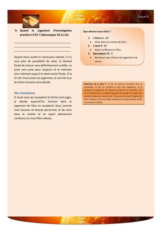Leçon 4
9. Quand le jugement d'investigation
prendra-t-il fin ? (Apocalypse 22:11,12)
______________________________________
______________________________________
______________________________________
Quand Jésus quitte le sanctuaire céleste, il n’y
aura plus de possibilité de salut, la destiné
finale de chacun sera définitivement scellée. Le
juste sera juste pour toujours et le méchant
sera méchant jusqu’à la destruction finale. À la
fin de l'instruction du jugement, le sort de tous
les êtres humains sera décidé.
Ma résolution
Si seuls ceux qui acceptent le Christ sont jugés,
je décide aujourd’hui d'entrer dans le
jugement de Dieu en acceptant Jésus comme
mon Sauveur et Avocat personnel, et de vivre
dans la crainte et en ayant pleinement
confiance en mon Père céleste.
Que devons-nous faire ?
1. 1 Pierre 1 : 17
 Vivre dans la crainte de Dieu
2. 1 Jean 4 : 17
 Avoir confiance en Dieu
3. Apocalypse 14 : 7
 Annoncer que l’heure du jugement est
venue.
Réponses de la leçon 4: 1) Par les péchés transférés dans le
sanctuaire. 2) Par un sacrifice le jour des expiations. 3) le
pectoral du jugement. 4) Il devait se repentir et s’humilier, s’ils
ne le faisaient pas, ils étaient expulsés du peuple. 5) Il doit être
purifié. 6) Dans les livres du ciel. 7) Ceux de la maison (l'église) de
Dieu. 8) parce qu’ils sont déjà condamnés. 9) Quand Jésus quitte
le sanctuaire céleste.
 