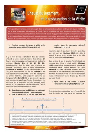 Alors que Jésus intercède pour son peuple dans le sanctuaire céleste, Satan continue son œuvre maléfique
sur la terre en essayant de déformer la Vérité. Dans la prophétie que nous étudierons aujourd'hui, nous
découvrirons trois choses importantes: Premièrement, la date du jugement investigatif qui a commencé dans
le sanctuaire céleste. Deuxièmement, nous découvrirons ceux qui sur la terre sont chargés de rétablir la vérité
de Dieu. Et troisièmement, nous verrons que cette vérité rétablie doit être annoncée au monde entier.
1. Pendant combien de temps la vérité et le
Sanctuaire seront piétinés? (Daniel 8:13,14)
____________________________________________
____________________________________________
Il y a deux choses à considérer dans ces versets:
d'abord, la notion « soir et matin ». Il se réfère à 24
heures comme nous pouvons le voir dans le récit de la
création. (Genèse 1:5, 8, 13, 19, 23, 31).
Deuxièmement, dans la Bible, nous trouvons un
principe "jour/année" dans le temps prophétiques
(Ezéchiel 4: 6, Nombres 14: 34). Par conséquent, les 2
300 jours équivaudraient à 2 300 ans. Daniel 8:14 dit
que le sanctuaire serait purifié à la fin des 2 300 jours
ou années littérales. Cette prophétie concerne les
temps de la fin (Daniel 8:19), ce qui démontre que ce
que le prophète appelle purification du sanctuaire ne
concerne pas le sanctuaire terrestre puisqu’il a été
détruit en l’an 70 après J.C. De quel sanctuaire s’agit-il
donc ? En quoi consiste cette purification?
2. Quand commence les 2300 soirs et matins et
comment se déroule-t-il ? (voir graphique)
3. Que se passe-t-il à la fin des 2300 soirs et
matins dans le sanctuaire céleste ?
(Hébreux 9 : 12 et 23)
L'expiation dans le sanctuaire terrestre avait lieu
une fois par an (Lévitique 16:29-34), date à
laquelle le grand prêtre entrait dans le lieu très
saint du Sanctuaire (Lévitique 16:2).
C’est ce jour-là que le peuple d'Israël réglait ces
comptes avec Dieu et était purifié (Lévitique
16:30). Ceux qui ne prenaient pas au sérieux cet
événement sacré, étaient expulsés du camp
(Lévitique 23:27-29). De même, en 1844, Jésus est
entré dans le lieu très saint du sanctuaire céleste,
débutant de cette manière, une œuvre d'expiation
ou de purification en faveur de ceux qui donnent
leur vie à Christ.
4. Quel ordre a été donné à Daniel
concernant cette prophétie? (Daniel 12:4)
__________________________________________
Cette instruction ne s'applique pas à l'ensemble du
livre de Daniel, car une partie du message de
Leçon
5
1 2 3
4
5 6
1. L'ordre d'Artaxerxés, roi de Perse, pour la restauration et la reconstruction de Jérusalem a été donné en 457 avant JC (Daniel 9:25; Esdras 6:1,6-12)
2. La reconstruction et la restauration de Jérusalem ont été achevées à la fin des 49 premières années de la prophétie de Daniel. (Daniel 9:25)
3. Jésus a été oint du Saint-Esprit lors de son baptême. (Matthieu 3:16, Actes 10:38) De 457 avant Jésus-Christ jusqu’à l’Oint il y a 483 ans.
4. Le Prince-Messie a été «retranché» dans le milieu de la semaine, quand Jésus a été crucifié en 31 de notre ère. (Daniel 9:27, Matthieu 27:50,51)
5. Depuis la mort d’Etienne, l'Évangile a été apporté aux païens. (Daniel 9:24, Actes 7:54-56, 8:1) De 457 à la mort d’Etienne, il y a 490 ans.
6. A la fin des 2300 ans, en 1844, commence la purification du sanctuaire céleste, qui est le temps de l'instruction du jugement et de la restauration de la vérité.
(Daniel 8:14, Apocalypse 14:7)
 