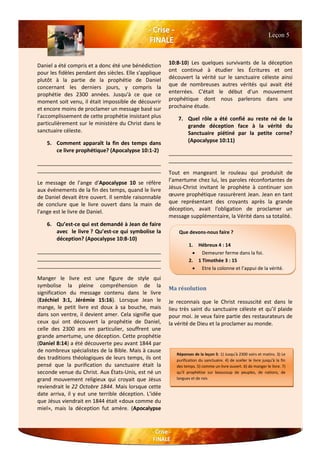 Daniel a été compris et a donc été une bénédiction
pour les fidèles pendant des siècles. Elle s'applique
plutôt à la partie de la prophétie de Daniel
concernant les derniers jours, y compris la
prophétie des 2300 années. Jusqu'à ce que ce
moment soit venu, il était impossible de découvrir
et encore moins de proclamer un message basé sur
l'accomplissement de cette prophétie insistant plus
particulièrement sur le ministère du Christ dans le
sanctuaire céleste.
5. Comment apparaît la fin des temps dans
ce livre prophétique? (Apocalypse 10:1-2)
__________________________________________
__________________________________________
Le message de l'ange d'Apocalypse 10 se réfère
aux événements de la fin des temps, quand le livre
de Daniel devait être ouvert. Il semble raisonnable
de conclure que le livre ouvert dans la main de
l'ange est le livre de Daniel.
6. Qu’est-ce qui est demandé à Jean de faire
avec le livre ? Qu’est-ce qui symbolise la
déception? (Apocalypse 10:8-10)
__________________________________________
__________________________________________
__________________________________________
Manger le livre est une figure de style qui
symbolise la pleine compréhension de la
signification du message contenu dans le livre
(Ezéchiel 3:1, Jérémie 15:16). Lorsque Jean le
mange, le petit livre est doux à sa bouche, mais
dans son ventre, il devient amer. Cela signifie que
ceux qui ont découvert la prophétie de Daniel,
celle des 2300 ans en particulier, souffrent une
grande amertume, une déception. Cette prophétie
(Daniel 8:14) a été découverte peu avant 1844 par
de nombreux spécialistes de la Bible. Mais à cause
des traditions théologiques de leurs temps, ils ont
pensé que la purification du sanctuaire était la
seconde venue du Christ. Aux États-Unis, est né un
grand mouvement religieux qui croyait que Jésus
reviendrait le 22 Octobre 1844. Mais lorsque cette
date arriva, il y eut une terrible déception. L'idée
que Jésus viendrait en 1844 était «doux comme du
miel», mais la déception fut amère. (Apocalypse
10:8-10) Les quelques survivants de la déception
ont continué à étudier les Écritures et ont
découvert la vérité sur le sanctuaire céleste ainsi
que de nombreuses autres vérités qui avait été
enterrées. C'était le début d’un mouvement
prophétique dont nous parlerons dans une
prochaine étude.
7. Quel rôle a été confié au reste né de la
grande déception face à la vérité du
Sanctuaire piétiné par la petite corne?
(Apocalypse 10:11)
__________________________________________
__________________________________________
Tout en mangeant le rouleau qui produisit de
l’amertume chez lui, les paroles réconfortantes de
Jésus-Christ invitant le prophète à continuer son
œuvre prophétique rassurèrent Jean. Jean en tant
que représentant des croyants après la grande
déception, avait l'obligation de proclamer un
message supplémentaire, la Vérité dans sa totalité.
Ma résolution
Je reconnais que le Christ ressuscité est dans le
lieu très saint du sanctuaire céleste et qu’il plaide
pour moi. Je veux faire partie des restaurateurs de
la vérité de Dieu et la proclamer au monde.
Leçon 5
Que devons-nous faire ?
1. Hébreux 4 : 14
 Demeurer ferme dans la foi.
2. 1 Timothée 3 : 15
 Etre la colonne et l’appui de la vérité.
Réponses de la leçon 5: 1) Jusqu'à 2300 soirs et matins. 3) Le
purification du sanctuaire. 4) de sceller le livre jusqu'à la fin
des temps. 5) comme un livre ouvert. 6) de manger le livre. 7)
qu’il prophétise sur beaucoup de peuples, de nations, de
langues et de rois
 
