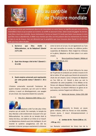 Le fait que le Christ soit maintenant dans le ciel intercédant en notre faveur ne signifie pas que nous sommes
insensibles à tout ce qui se passe sur la terre. Le conflit se poursuit ici-bas. Satan essaie de gagner du terrain,
mais Dieu a tout sous contrôle. Aucun événement n’arrive au hasard. Et tandis que Satan nous pousse à croire
que Dieu nous a abandonnés, la Bible nous montre que Dieu est très présent dans les événements du monde
et dans la vie de chacun. Ceci est démontré par la prophétie que nous trouvons dans Daniel 2:1-45 et c’est
celle que nous allons étudier.
1. Qu'est-ce que Dieu révèle à
Nébucadnetsar, roi de Babylone? (Daniel
2:27 à 29)
__________________________________________
__________________________________________
2. Quel rêve étrange a fait le Roi ? (Daniel 2 :
31 à 33)
__________________________________________
__________________________________________
__________________________________________
3. Quels empires universels sont représentés
par cette grande statue ? (Daniel 2 : 36 à
40)
L'histoire universelle reconnaît l'existence de
quatre empires universels, qui ont suivi le même
schéma, à savoir un développement, une apogée
et une chute. Ces royaumes étaient les suivants:
a. Tête d’or : Babylone (605-538 av. J.C.)
Babylone a été l’un des plus riches
empires qui ait existé. Par exemple, le temple du
dieu Marduk a été entièrement recouvert d'or par
Nébucadnetsar. Au centre de ce temple était la
statue de Zeus, une table et un trône en or massif.
Les Babyloniens étaient aussi très intelligent, ils ont
inventé le système sexagésimal, ont été les
premiers à donner presque exactement la distance
entre la terre et la lune. Ils ont également eu l'une
des sept merveilles du monde, les célèbres jardins
suspendus de Babylone. Mais malgré les richesses
et la gloire, Babylone a dû faire place à un autre
empire.
b. Bras et poitrine d’argent : Mèdes et
Perses (538-331 av. J.C.)
Cyrus le Grand détourna les eaux
de l’Euphrate et conduisit son armée à travers le lit
de la rivière. 67 ans après que Daniel ait annoncé la
chute de cet empire, Cyrus s’empara de Babylone
en l’an 538 av. J.C. Daniel a donc pu voir la
réalisation de cette prophétie. Si les Mèdes et les
Perses ont dépassé Babylone dans la superficie de
leur royaume, ils étaient inférieurs en gloire et en
puissance, comme l'argent est inférieur à l'or.
c. Ventre de bronze : Grèce (331-168
av. J.C.)
Alexandre le Grand, un jeune
génie militaire, défit les Perses en trois batailles.
Encore jeune, il meurt d'empoisonnement à
l'alcool à 33 ans.
d. Jambes de fer : Rome (168 av. J.C.
- 476 ap. J.C.)
Les Romains anéantirent les Grecs lors de la
Leçon
6
 