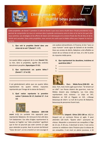 Cette prophétie de Daniel 7 (similaire à celle de Daniel 2 que nous avons étudié dans l’étude précédente) nous
permet de comprendre où nous en sommes dans la grande controverse entre le bien et le mal et de quel côté
nous sommes. Les stratégies et les efforts de Satan sont démasqués et la victoire finale des fils de Dieu et de la
Vérité sont assurées. Dans cette prophétie, nous verrons les outils que le diable utilise pour imposer le mal sur
la terre.
1. Que voit le prophète Daniel dans une
vision de la nuit ? (Daniel 7 : 2-7)
__________________________________________
__________________________________________
__________________________________________
Les quatre bêtes surgissent de la mer (Daniel 7:3).
La mer, dans la prophétie, signifie des endroits
densément peuplées (Apocalypse 17:15).
2. Que représentent ces quatre bêtes ?
(Daniel 7 : 17 et 23)
__________________________________________
__________________________________________
_________________________________________
Il est généralement admis que ces quatre bêtes
représentent les quatre mêmes royaumes
représentés par l'image de la statue de Daniel 2.
3. Quel nation représente la première
nation ? (Jérémie 50 :17, Ezéchiel 17 : 3 et
12)
a. Lion: Babylone (605-538
avant J.-C.) Un symbole très approprié pour
représenter Babylone. On retrouve le lion ailé dans
l'art babylonien. Ces ailes d’aigles représentent la
hauteur et l'agilité. Les "ailes arrachées" signifient
que le lion ne pourrait pas voler comme un aigle
pour atteindre sa proie. Avec le surnom de Richard
"Cœur de Lion", ce roi a montré un rare courage et
une audace extraordinaire. A l'inverse, le lion "avec un
cœur humain" serait signe de lâcheté et de timidité.
Dans ses années de déclin, Babylone a été affaiblie en
raison de sa richesse et de son luxe, et a été la proie
du royaume médo-perse.
4. Que représentent les deuxième, troisième et
quatrième bête ?
a. ___________________________________
b. ___________________________________
c. ___________________________________
a. Ours : Médo-Perse (538-331 av.
J.C.) : Fort, mais moins agile que le lion. "Se tenant sur
un côté": Les Perses étaient des guerriers, mais les
Mèdes étaient plus intelligents. Les trois côtes
représentent trois victoires : La Lidye en 547,
Babylone en 539 et l'Egypte en 525. « Mange
beaucoup de chair»: La nuit de la prise de Babylone,
beaucoup de personnes furent tués.
b. Léopard : Grèce (331-138 av. J.C.) Le
léopard est un carnivore féroce et agile. Il peut
atteindre 120 km/h. "Quatre ailes": synonyme de
vitesse. Alexandre a commencé ses conquêtes à l'âge
de 22 ans. À 30 ans, il dominait la terre. Il est connu
comme le «météore» dans l'histoire pour la vitesse de
ses conquêtes. Il est mort en pleine jeunesse, à 33
Leçon
7
 
