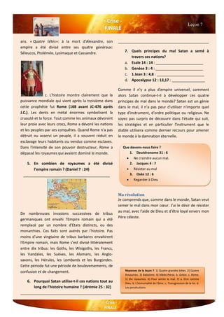 ans. « Quatre têtes»: à la mort d'Alexandre, son
empire a été divisé entre ses quatre généraux:
Séleucos, Ptolémée, Lysimaque et Cassandre.
c. L'histoire montre clairement que la
puissance mondiale qui vient après la troisième dans
cette prophétie fut Rome (168 avant JC-476 après
J.C.). Les dents en métal énormes symbolisent la
cruauté et la force. Tout comme les animaux dévorent
leur proie avec leurs crocs, Rome a dévoré les nations
et les peuples par ses conquêtes. Quand Rome n'a pas
détruit ou asservi un peuple, il a souvent réduit en
esclavage leurs habitants ou vendus comme esclaves.
Dans l'intensité de son pouvoir destructeur, Rome a
dépassé les royaumes qui avaient dominé le monde.
5. En combien de royaumes a été divisé
l’empire romain ? (Daniel 7 : 24)
__________________________________________
De nombreuses invasions successives de tribus
germaniques ont envahi l'Empire romain qui a été
remplacé par un nombre d'Etats distincts, ou des
monarchies. Ces faits sont avérés par l'histoire. Pas
moins d’une vingtaine de tribus barbares envahirent
l'Empire romain, mais Rome s’est divisé littéralement
entre dix tribus: les Goths, les Wisigoths, les Francs,
les Vandales, les Suèves, les Alamans, les Anglo-
saxons, les Hérules, les Lombards et les Burgondes.
Cette période fut une période de bouleversements, de
confusion et de changement.
6. Pourquoi Satan utilise-t-il ces nations tout au
long de l’histoire humaine ? (Jérémie 25 : 32)
____________________________________________
____________________________________________
7. Quels principes du mal Satan a semé à
travers ces nations?
a. Esaïe 14 : 14 : _______________________
b. Genèse 3 : 4 : _______________________
c. 1 Jean 3 : 4,8 : _______________________
d. Apocalypse 12 : 13,17 : ________________
Comme il n'y a plus d'empire universel, comment
alors Satan continue-t-il à développer ces quatre
principes de mal dans le monde? Satan est un génie
dans le mal, il n'a pas peur d'utiliser n'importe quel
type d'instrument, d'ordre politique ou religieux. Ne
soyez pas surpris de découvrir dans l'étude qui suit,
les stratégies et en particulier l'instrument que le
diable utilisera comme dernier recours pour amener
le monde à la damnation éternelle.
Ma résolution
Je comprends que, comme dans le monde, Satan veut
semer le mal dans mon cœur. J’ai le désir de résister
au mal, avec l'aide de Dieu et d’être loyal envers mon
Père céleste.
Leçon 7
Que devons-nous faire ?
1. Deutéronome 31 : 6
 Ne craindre aucun mal.
2. Jacques 4 : 7
 Résister au mal
3. Osée 12 : 6
 Regarder à Dieu
Réponses de la leçon 7: 1) Quatre grandes bêtes. 2) Quatre
Royaumes. 3) Babylone. 4) Médo-Perse. b. Grèce. c. Rome.
5) Dix royaumes. 6) Pour semer le mal. 7) a. Etre comme
Dieu. b. L'immortalité de l'âme. c. Transgression de la loi. d.
Les persécutions
 