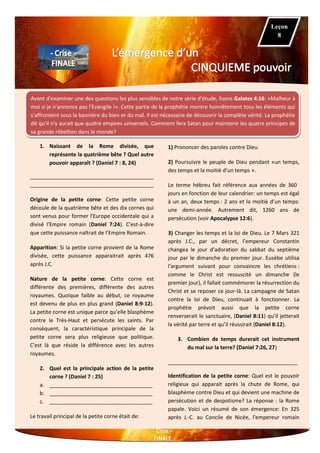 Avant d'examiner une des questions les plus sensibles de notre série d’étude, lisons Galates 4:16: «Malheur à
moi si je n'annonce pas l'Evangile !». Cette partie de la prophétie montre honnêtement tous les éléments qui
s'affrontent sous la bannière du bien et du mal. Il est nécessaire de découvrir la complète vérité. La prophétie
dit qu'il n'y aurait que quatre empires universels. Comment fera Satan pour maintenir les quatre principes de
sa grande rébellion dans le monde?
1. Naissant de la Rome divisée, que
représente la quatrième bête ? Quel autre
pouvoir apparaît ? (Daniel 7 : 8, 24)
__________________________________________
__________________________________________
Origine de la petite corne: Cette petite corne
découle de la quatrième bête et des dix cornes qui
sont venus pour former l'Europe occidentale qui a
divisé l'Empire romain (Daniel 7:24). C’est-à-dire
que cette puissance naîtrait de l’Empire Romain.
Apparition: Si la petite corne provient de la Rome
divisée, cette puissance apparaitrait après 476
après J.C.
Nature de la petite corne: Cette corne est
différente des premières, différente des autres
royaumes. Quoique faible au début, ce royaume
est devenu de plus en plus grand (Daniel 8:9-12).
La petite corne est unique parce qu’elle blasphème
contre le Très-Haut et persécute les saints. Par
conséquent, la caractéristique principale de la
petite corne sera plus religieuse que politique.
C'est là que réside la différence avec les autres
royaumes.
2. Quel est la principale action de la petite
corne ? (Daniel 7 : 25)
a. ___________________________________
b. ___________________________________
c. ___________________________________
Le travail principal de la petite corne était de:
1) Prononcer des paroles contre Dieu.
2) Poursuivre le peuple de Dieu pendant «un temps,
des temps et la moitié d’un temps ».
Le terme hébreu fait référence aux années de 360
jours en fonction de leur calendrier: un temps est égal
à un an, deux temps : 2 ans et la moitié d’un temps:
une demi-année. Autrement dit, 1260 ans de
persécution (voir Apocalypse 12:6).
3) Changer les temps et la loi de Dieu. Le 7 Mars 321
après J.C., par un décret, l’empereur Constantin
changea le jour d’adoration du sabbat du septième
jour par le dimanche du premier jour. Eusèbe utilisa
l'argument suivant pour convaincre les chrétiens :
comme le Christ est ressuscité un dimanche (le
premier jour), il fallait commémorer la résurrection du
Christ et se reposer ce jour-là. La campagne de Satan
contre la loi de Dieu, continuait à fonctionner. La
prophétie prévoit aussi que la petite corne
renverserait le sanctuaire, (Daniel 8:11) qu’il jetterait
la vérité par terre et qu’il réussirait (Daniel 8:12).
3. Combien de temps durerait cet instrument
du mal sur la terre? (Daniel 7:26, 27)
____________________________________________
Identification de la petite corne: Quel est le pouvoir
religieux qui apparait après la chute de Rome, qui
blasphème contre Dieu et qui devient une machine de
persécution et de despotisme? La réponse : la Rome
papale. Voici un résumé de son émergence: En 325
après J.-C. au Concile de Nicée, l'empereur romain
Leçon
8
 