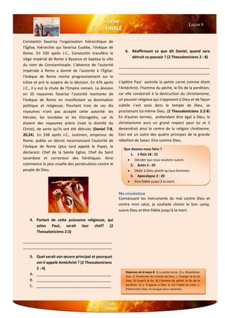 Constantin favorisa l'organisation hiérarchique de
l'Église, hiérarchie qui favorisa Eusèbe, l’évêque de
Rome. En 330 après J.C., Constantin transféra le
siège impérial de Rome à Byzance et baptisa la ville
du nom de Constantinople. L'absence de l'autorité
impériale à Rome a donné de l'autorité à l'Église:
l'évêque de Rome monta progressivement sur le
trône et prit le sceptre de la décision. En 476 après
J.C., il y eut la chute de l'Empire romain. La division
en 10 royaumes favorise l’autorité montante de
l'évêque de Rome en manifestant sa domination
politique et religieuse. Pourtant trois de ces dix
royaumes n'ont pas accepté cette autorité: les
Hérules, les Vandales et les Ostrogoths, car ils
étaient des royaumes ariens (niait la divinité du
Christ), de sorte qu'ils ont été détruits (Daniel 7:8,
20,24). En 538 après J.C., Justinien, empereur de
Rome, publie un décret reconnaissant l'autorité de
l'évêque de Rome (plus tard appelé le Pape), le
déclarant: Chef de la Sainte Eglise, Chef du Saint
sacerdoce et correcteur des hérétiques. Ainsi
commence la plus cruelle des persécutions contre le
peuple de Dieu.
4. Parlant de cette puissance religieuse, qui
selon Paul, serait leur chef? (2
Thessaloniciens 2:3)
___________________________________________
___________________________________________
5. Quel serait son œuvre principal et pourquoi
est-il appelé Antéchrist ? (2 Thessaloniciens
2 : 4)
A. ____________________________________
B. ____________________________________
C. ____________________________________
6. Réaffirmant ce que dit Daniel, quand sera
détruit ce pouvoir ? (2 Thessaloniciens 2 : 8)
____________________________________________
____________________________________________
L'apôtre Paul assimile la petite corne comme étant
l'Antéchrist, l'homme du péché, le fils de la perdition,
car elle conduirait à la destruction du christianisme,
un pouvoir religieux qui s'opposent à Dieu et de façon
subtile s’est assis dans le temple de Dieu, se
proclamant lui-même Dieu. (2 Thessaloniciens 2:2-8)
En d'autres termes, prétendant être égal à Dieu, le
christianisme aura un grand respect pour lui et il
deviendrait ainsi le centre de la religion chrétienne.
Ceci est un autre des quatre principes de la grande
rébellion de Satan: Etre comme Dieu.
Ma résolution
Connaissant les instruments du mal contre Dieu et
contre mon salut, je souhaite choisir le bon camp,
suivre Dieu et être fidèle jusqu'à la mort.
Leçon 8
Que devons-nous faire ?
1. 1 Rois 18 : 21
 Décider qui nous voulons suivre.
2. Actes 5 : 29
 Obéir à Dieu plutôt qu’aux hommes.
3. Apocalypse 2 : 20
 Etre fidèle jusqu’à la mort.
Réponses de la leçon 8: 1) La petite corne. 2) a. Blasphémer
Dieu. b. Persécuter les enfants de Dieu. c. Changer la loi de
Dieu. 3) Jusqu'à la fin. 4) L'homme du péché, le fils de la
perdition. 5) a. S'oppose à Dieu. b. Est l’objet du culte. c.
Prétend être Dieu. 6) Lorsque Jésus reviendra.
 