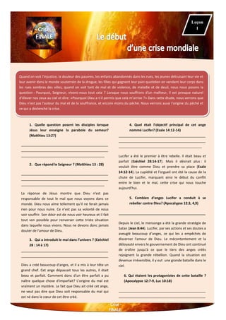 Quand on voit l'injustice, la douleur des pauvres, les enfants abandonnés dans les rues, les jeunes détruisant leur vie et
leur avenir dans le monde souterrain de la drogue, les filles qui gagnent leur pain quotidien en vendant leur corps dans
les rues sombres des villes, quand on voit tant de mal et de violence, de maladie et de deuil, nous nous posons la
question : Pourquoi, Seigneur, vivons-nous tout cela ? Lorsque nous souffrons d'un malheur, il est presque naturel
d’élever nos yeux au ciel et dire: «Pourquoi Dieu a-t-il permis que cela m’arrive ?» Dans cette étude, nous verrons que
Dieu n’est pas l'auteur du mal et de la souffrance, et encore moins du péché. Nous verrons aussi l'origine du péché et
ce qui a déclenché la crise.
1. Quelle question posent les disciples lorsque
Jésus leur enseigne la parabole du semeur?
(Matthieu 13:27)
______________________________________________
______________________________________________
____________________________________________
2. Que répond le Seigneur ? (Matthieu 13 : 28)
______________________________________________
______________________________________________
____________________________________________
La réponse de Jésus montre que Dieu n'est pas
responsable de tout le mal que nous voyons dans ce
monde. Dieu nous aime tellement qu’il ne ferait jamais
rien pour nous nuire. Ce n’est pas sa volonté de nous
voir souffrir. Son désir est de nous voir heureux et il fait
tout son possible pour renverser cette triste situation
dans laquelle nous vivons. Nous ne devons donc jamais
douter de l'amour de Dieu.
3. Qui a introduit le mal dans l’univers ? (Ezéchiel
28 : 14 à 17)
______________________________________________
______________________________________________
Dieu a créé beaucoup d'anges, et il a mis à leur tête un
grand chef. Cet ange dépassait tous les autres, il était
beau et parfait. Comment donc d’un être parfait a pu
naître quelque chose d'imparfait? L'origine du mal est
vraiment un mystère. Le fait que Dieu ait créé cet ange,
ne veut pas dire que Dieu soit responsable du mal qui
est né dans le cœur de cet être créé.
4. Quel était l’objectif principal de cet ange
nommé Lucifer? (Esaïe 14:12-14)
______________________________________________
______________________________________________
____________________________________________
Lucifer a été le premier à être rebelle. Il était beau et
parfait (Ezéchiel 28:14-17). Mais il désirait plus : il
voulait être comme Dieu et prendre sa place (Esaïe
14:12-14). La cupidité et l'orgueil ont été la cause de la
chute de Lucifer, marquant ainsi le début du conflit
entre le bien et le mal, cette crise qui nous touche
aujourd’hui.
5. Combien d'anges Lucifer a conduit à se
rebeller contre Dieu? (Apocalypse 12:3, 4,9)
______________________________________________
Depuis le ciel, le mensonge a été la grande stratégie de
Satan (Jean 8:44). Lucifer, par ses actions et ses doutes a
aveuglé beaucoup d’anges, ce qui les a empêchés de
discerner l'amour de Dieu. Le mécontentement et la
déloyauté envers le gouvernement de Dieu ont continué
de croître jusqu'à ce que le tiers des anges créés
rejoignent la grande rébellion. Quand la situation est
devenue irréversible, il y eut une grande bataille dans le
ciel.
6. Qui étaient les protagonistes de cette bataille ?
(Apocalypse 12:7-9, Luc 10:18)
______________________________________________
______________________________________________
Leçon
1
 