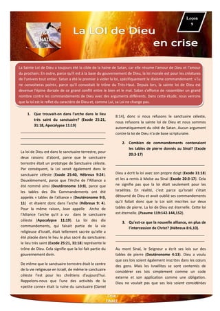 La Sainte Loi de Dieu a toujours été la cible de la haine de Satan, car elle résume l'amour de Dieu et l’amour
du prochain. En outre, parce qu'il est à la base du gouvernement de Dieu, la loi morale est pour les créatures
de l'univers tout entier. Satan a été le premier à violer la loi, spécifiquement le dixième commandement: «Tu
ne convoiteras point», parce qu'il convoitait le trône du Très-Haut. Depuis lors, la sainte loi de Dieu est
devenue l'épine dorsale de ce grand conflit entre le bien et le mal. Satan s'efforce de rassembler un grand
nombre contre les commandements de Dieu avec des arguments différents. Dans cette étude, nous verrons
que la loi est le reflet du caractère de Dieu et, comme Lui, sa Loi ne change pas.
1. Que trouvait-on dans l'arche dans le lieu
très saint du sanctuaire? (Exode 25:21,
31:18, Apocalypse 11:19)
__________________________________________
__________________________________________
_________________________________________
La loi de Dieu est dans le sanctuaire terrestre, pour
deux raisons: d'abord, parce que le sanctuaire
terrestre était un prototype de Sanctuaire céleste.
Par conséquent, la Loi serait également dans le
sanctuaire céleste (Exode 25:40, Hébreux 9:24).
Deuxièmement, parce que l'Arche de l'Alliance a
été nommé ainsi (Deutéronome 10:8), parce que
les tables des Dix Commandements ont été
appelés « tables de l'alliance » (Deutéronome 9:9,
11) et étaient donc dans l'arche (Hébreux 9: 4).
Pour la même raison, Jean appelle Arche de
l'Alliance l'arche qu’il a vu dans le sanctuaire
céleste (Apocalypse 11:19). La loi des dix
commandements, qui faisait partie de la vie
religieuse d'Israël, était tellement sacrée qu’elle a
été placée dans le lieu le plus sacré du sanctuaire:
le lieu très saint (Exode 25:21, 31:18) représente le
trône de Dieu. Cela signifie que la loi fait partie du
gouvernement divin.
De même que le sanctuaire terrestre était le centre
de la vie religieuse en Israël, de même le sanctuaire
céleste l’est pour les chrétiens d'aujourd'hui.
Rappelons-nous que l'une des activités de la
«petite corne» était la ruine du sanctuaire (Daniel
8:14), donc si nous refusons le sanctuaire céleste,
nous refusons la sainte loi de Dieu et nous sommes
automatiquement du côté de Satan. Aucun argument
contre la loi de Dieu n’a de base scripturaire.
2. Combien de commandements contenaient
les tables de pierre donnés au Sinaï? (Exode
20:3-17)
____________________________________________
Dieu a écrit la loi avec son propre doigt (Exode 31:18)
et les a remis à Moïse au Sinaï (Exode 20:3-17). Cela
ne signifie pas que la loi était seulement pour les
Israélites. En réalité, c'est parce qu’Israël s'était
détourné de Dieu et avait oublié ses commandements
qu’il fallait donc que la Loi soit inscrites sur deux
tables de pierre. La loi de Dieu est éternelle. Cette loi
est éternelle. (Psaume 119:142-144,152).
3. Qu'est-ce que la nouvelle alliance, en plus de
l'intercession de Christ? (Hébreux 8:6,10).
____________________________________________
____________________________________________
Au mont Sinaï, le Seigneur a écrit ses lois sur des
tables de pierre (Deutéronome 4:13). Dieu a voulu
que ces lois soient également inscrites dans les cœurs
des gens. Mais les Israélites se sont contentés de
considérer ces lois simplement comme un code
externe et son application comme une obligation.
Dieu ne voulait pas que ses lois soient considérées
Leçon
9
 