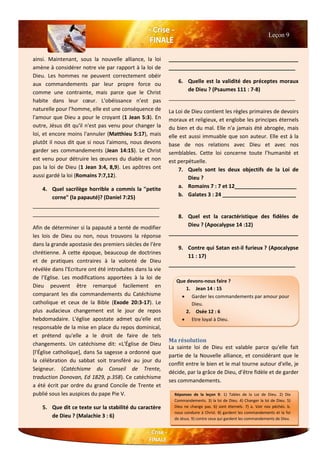 ainsi. Maintenant, sous la nouvelle alliance, la loi
amène à considérer notre vie par rapport à la loi de
Dieu. Les hommes ne peuvent correctement obéir
aux commandements par leur propre force ou
comme une contrainte, mais parce que le Christ
habite dans leur cœur. L'obéissance n’est pas
naturelle pour l’homme, elle est une conséquence de
l'amour que Dieu a pour le croyant (1 Jean 5:3). En
outre, Jésus dit qu'il n'est pas venu pour changer la
loi, et encore moins l'annuler (Matthieu 5:17), mais
plutôt il nous dit que si nous l'aimons, nous devons
garder ses commandements (Jean 14:15). Le Christ
est venu pour détruire les œuvres du diable et non
pas la loi de Dieu (1 Jean 3:4, 8,9). Les apôtres ont
aussi gardé la loi (Romains 7:7,12).
4. Quel sacrilège horrible a commis la "petite
corne" (la papauté)? (Daniel 7:25)
___________________________________________
___________________________________________
Afin de déterminer si la papauté a tenté de modifier
les lois de Dieu ou non, nous trouvons la réponse
dans la grande apostasie des premiers siècles de l'ère
chrétienne. À cette époque, beaucoup de doctrines
et de pratiques contraires à la volonté de Dieu
révélée dans l'Ecriture ont été introduites dans la vie
de l’Eglise. Les modifications apportées à la loi de
Dieu peuvent être remarqué facilement en
comparant les dix commandements du Catéchisme
catholique et ceux de la Bible (Exode 20:3-17). Le
plus audacieux changement est le jour de repos
hebdomadaire. L'église apostate admet qu'elle est
responsable de la mise en place du repos dominical,
et prétend qu'elle a le droit de faire de tels
changements. Un catéchisme dit: «L'Église de Dieu
[l'Église catholique], dans Sa sagesse a ordonné que
la célébration du sabbat soit transféré au jour du
Seigneur. (Catéchisme du Conseil de Trente,
traduction Donovan, Ed 1829, p.358). Ce catéchisme
a été écrit par ordre du grand Concile de Trente et
publié sous les auspices du pape Pie V.
5. Que dit ce texte sur la stabilité du caractère
de Dieu ? (Malachie 3 : 6)
____________________________________________
___________________________________________
6. Quelle est la validité des préceptes moraux
de Dieu ? (Psaumes 111 : 7-8)
___________________________________________
La Loi de Dieu contient les règles primaires de devoirs
moraux et religieux, et englobe les principes éternels
du bien et du mal. Elle n'a jamais été abrogée, mais
elle est aussi immuable que son auteur. Elle est à la
base de nos relations avec Dieu et avec nos
semblables. Cette loi concerne toute l’humanité et
est perpétuelle.
7. Quels sont les deux objectifs de la Loi de
Dieu ?
a. Romains 7 : 7 et 12_____________________
b. Galates 3 : 24 _________________________
8. Quel est la caractéristique des fidèles de
Dieu ? (Apocalypse 14 :12)
____________________________________________
9. Contre qui Satan est-il furieux ? (Apocalypse
11 : 17)
___________________________________________
Ma résolution
La sainte loi de Dieu est valable parce qu'elle fait
partie de la Nouvelle alliance, et considérant que le
conflit entre le bien et le mal tourne autour d'elle, je
décide, par la grâce de Dieu, d’être fidèle et de garder
ses commandements.
Leçon 9
Que devons-nous faire ?
1. Jean 14 : 15
 Garder les commandements par amour pour
Dieu.
2. Osée 12 : 6
 Etre loyal à Dieu.
Réponses de la leçon 9: 1) Tables de la Loi de Dieu. 2) Dix
Commandements. 3) la loi de Dieu. 4) Changer la loi de Dieu. 5)
Dieu ne change pas. 6) sont éternels. 7) a. Voir nos péchés. b.
nous conduire à Christ. 8) gardent les commandements et la foi
de Jésus. 9) contre ceux qui gardent les commandements de Dieu.
 