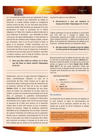 Ici, il est parlé de la petite corne qui représente la Rome
papale qui a changé le jour d'adoration du sabbat au
dimanche. Le monde chrétien accepte ce changement
comme venant de Dieu. En l'an 314 après Jésus-Christ,
Constantin publia l'édit de Milan qui proposait la fin des
persécutions et faisait la promotion de la liberté
religieuse. Le 7 Mars 321, il publia un décret ordonnant à
tous d’observer le dimanche, jour vénérable du Soleil
comme jour de repos hebdomadaire. A cette période, le
chef de file des chrétiens était l’évêque Eusèbe, nommé
par Constantin, dont il est dit qu'il aimait le faste, la
gloire et la puissance. Eusèbe convainquit tous les
chrétiens d’observer le dimanche sous le prétexte de la
résurrection du Christ ce jour-là. Depuis lors, le dimanche
est devenu le jour de repos pour les chrétiens, mais Dieu
a toujours soutenu, tout au long de l'histoire, ceux qui
restèrent de fidèles observateurs du Sabbat.
7. Alors que Dieu scelle ses enfants sur le front,
que fait Satan au même endroit? (Apocalypse
13:15-17)
_______________________________________________
_______________________________________________
Évidemment, cela est un signe distinctif d'allégeance à
Satan, caractéristiques indiquant un rejet de la
souveraineté de Dieu. Cette marque est le signe de
l'autorité de Satan, tandis que le sceau de l'autorité et de
la puissance créatrice de Dieu est le jour du sabbat
(Genèse 2:1-3). La chose intéressante est que Satan
essaie de mettre son empreinte là où Dieu scelle ses
enfants. La lutte à ce moment-là sera centrée sur la loi de
Dieu, en particulier le quatrième Commandement
(Apocalypse 12:17, 14:12). Par conséquent, l'observation
du dimanche sera un signe, mais il ne le sera que lorsque
la puissance de la bête sera reconnu et le dimanche
imposé dans le droit civil comme un jour à respecter.
Quand les hommes, malgré les évidences clairement
identifiées et les conséquences d’un tel choix, choisiront
de soutenir l'institution de la bête qui est en opposition
directe avec le quatrième commandement de la loi de
Dieu, ils vont payer leur tribut à la puissance de la bête,
puis recevront sa marque. La marque sur la main ou le
front indique que les actions et les pensées de ceux qui
reçoivent le signal en sont affectées.
8. Qu’arrivera-t-il à ceux qui reçoivent la
marque de la bête ? (Apocalypse 14 : 9 à 12)
____________________________________________
____________________________________________
L'Eglise catholique n'a pas de problème à reconnaître
que c'est elle qui a changé le sabbat sans
l'autorisation expresse de la Bible. «Le dimanche est
notre marque d'autorité ... L'église est au-dessus de la
Bible, et le transfert de l'observance du sabbat en est
la preuve. "(Catholic Record, 1er septembre 1923).
9. Qui Dieu invite-t-il à garder le jour du sabbat
et à faire partie de son peuple? (Esaïe 56:1-7)
____________________________________________
___________________________________________
Beaucoup disent que le sabbat est pour les Juifs, mais
il a été mis en place depuis la création (Genèse 2:1 -
3) avant l'entrée du péché. Et il était connu avant son
entrée en vigueur sur le Sinaï (Exode 16:4, 22-30).
Esaïe 56:1-7 dit que cette institution n'était pas
seulement pour le peuple d'Israël, mais pour tous les
croyants sans distinction de sexe, de nationalité, de
race, etc.
Ma résolution
Je comprends que le sabbat est le jour du Seigneur et
je veux recevoir ce signe en reconnaissance de
l'autorité et de la puissance créatrice de Dieu. Je
décide par la grâce du Christ d’observer le sabbat
comme jour de repos.
Leçon 10
Que devons-nous faire ?
1. Esaïe 56 : 2
 Faire attention à ne pas profaner le
sabbat
2. Actes 5 : 29
 Obéir à Dieu plutôt qu’aux hommes.
Réponses de la leçon 10: 1) Pour sceller d'abord les enfants de Dieu.
2) Dans la loi de Dieu. 3) Ceux qui gardent ses commandements. 4)
Dans le quatrième commandement 5) Le septième jour, le samedi. 6)
allait changer le temps et la loi 7) Une marque. 8) Ils boivent le vin de
la colère de Dieu. 9) Tous.
 