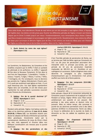 Dans cette étude, nous aborderons l'étude de sept lettres qui ont été envoyées à sept églises d'Asie, à l'époque
de l'apôtre Jean. Ces lettres ont été prises pour illustrer les différentes périodes de l'église à travers son histoire,
depuis que le Christ l’a établi jusqu'à son retour. Fondamentalement, vous remarquerez deux choses: d'abord,
que Dieu a toujours accompagné et accompagne son Eglise jusqu'à la fin. Deuxièmement, nous notons les efforts
de Satan pour corrompre et détruire l’église pure de Dieu. C’est comme une levée du rideau pour voir l’histoire
de l'église au milieu de crises et de terribles tempêtes. Mais à la fin, l'église triomphe.
1. Quels étaient les noms des sept églises?
(Apocalypse 1:11)
___________________________________________
___________________________________________
___________________________________________
___________________________________________
Les Sumériens, les Babyloniens, les Cananéens et les
Israélites croyaient que le chiffre 7 était un symbole
de plénitude et de perfection. Le chiffre 7 apparaît
88 fois dans le Nouveau Testament, 55 fois dans le
seul livre de l'Apocalypse: 7 chandeliers, 7 étoiles, 7
sceaux, 7 esprits, 7 anges, 7 fléaux, 7 cornes, 7 têtes,
7 montagnes, etc. Par conséquent, nous ne devrions
pas prendre les 7 églises littéralement. D'autre part,
Il n’y avait pas seulement sept églises en Asie ; il y en
avait beaucoup plus. Ces sept églises représentent
l'Église dans son ensemble, et ont été choisis pour
représenter les sept périodes successives couvrant
toute l'histoire du christianisme.
2. Ephèse : Ere de la pureté doctrinal (1er
siècle) : Apocalypse 2 : 1 à 7.
a) Eloge (2 : 3, 6) : _______________________
b) Reproche (2 : 4) ______________________
c) Conseil (2 : 5) ________________________
Pendant cette période, l'église s’est battue contre les
idées et les doctrines païennes (1 Jean 4:1-3, Actes
20:29-30, 2 Pierre 2:2). Les Nicolaïtes étaient sans
doute les adeptes de Nicolas d'Antioche qui avait des
idées gnostiques. Gnosticisme (salut par la
connaissance), docétisme (le corps du Christ n'était
pas réel, mais apparent) et d'autres idées non
bibliques constituaient une menace pour la pureté
doctrinale.
3. Smyrne : Ere des persécutions et des
martyrs (100-313) : Apocalypse 2 : 8 à 11
a) Eloge (2 : 9) : __________________________
b) Reproche (2 : 10) _______________________
c) Conseil (2 : 10) _________________________
C'est l’horrible période de persécution de Rome, qui
se termine par l'édit de Milan signé par Constantin en
313. Les dix jours de persécution pourraient être
interprété selon le principe jour-année, par une
période de 10 ans de persécution impériale
implacable de 303-313 ap. J.C. Dioclétien et son
codirigeant et successeur, Galère dirigèrent dans cette
décennie la campagne la plus implacable
d'anéantissement que le christianisme n’ait jamais
souffert aux mains de la Rome païenne.
4. Pergame : Ere des compromis (313-538) :
Apocalypse 2 : 12 à 17
a) Eloge (2 : 13) : _________________________
b) Reproche (2 : 14-15) ____________________
c) Conseil (2 : 16) _________________________
Cette période s'étend de la conversion présumée de
Constantin jusqu'à l'avènement de la papauté en 538.
Pendant ce temps, l'église «flirte» avec l’État romain
ambitionnant son autorité et son pouvoir. Elle
participe à des actes païens et devient riche et
puissant. Mais en même temps, elle corrompt la
pureté de ses doctrines permettant ainsi à des idées
païennes d'infiltrer le christianisme. Parmi ces idées,
se trouve la célébration de la Journée du Soleil, le
dimanche au lieu du sabbat du septième jour, le
samedi.
5. Thyatire : Ere d’apostasie (538-1517) :
Apocalypse 2 : 19 à 29
a) Eloge (2 : 19) :__________________________
b) Reproche (2 : 20)________________________
c) Conseil (2 : 24-25)_______________________
Leçon
11
 