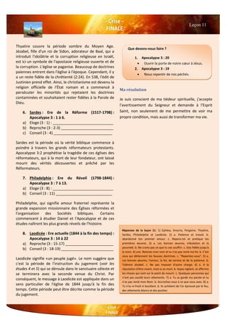 Thyatire couvre la période sombre du Moyen Age.
Jézabel, fille d'un roi de Sidon, adorateur de Baal, qui a
introduit l'idolâtrie et la corruption religieuse en Israël,
est ici un symbole de l'apostasie religieuse ouverte et de
la corruption. L'église se paganise. Beaucoup de doctrines
païennes entrent dans l'église à l'époque. Cependant, il y
a un reste fidèle de la chrétienté (2:24). En 538, l'édit de
Justinien prend effet. Ainsi, le christianisme est devenu la
religion officielle de l'État romain et a commencé à
persécuter les minorités qui rejetaient les doctrines
contaminées et souhaitaient rester fidèles à la Parole de
Dieu.
6. Sardes : Ere de la Réforme (1517-1798) :
Apocalypse 3 : 1 à 6.
a) Eloge (3 : 1) : _____________________________
b) Reproche (3 : 2-3) _________________________
c) Conseil (3 : 4) ____________________________
Sardes est la période où la vérité biblique commence à
poindre à travers les grands réformateurs protestants.
Apocalypse 3:2 prophétise la tragédie de ces églises des
réformateurs, qui à la mort de leur fondateur, ont laissé
mourir des vérités découvertes et prêché par les
Réformateurs.
7. Philadelphie : Ere du Réveil (1798-1844) :
Apocalypse 3 : 7 à 13.
a) Eloge (3 : 8) : _____________________________
b) Conseil (3 : 11) ___________________________
Philadelphie, qui signifie amour fraternel représente la
grande expansion missionnaire des Églises réformées et
l'organisation des Sociétés bibliques. Certains
commencent à étudier Daniel et l'Apocalypse et de ces
études naîtront les plus grands réveils de l'histoire.
8. Laodicée : Ere actuelle (1844 à la fin des temps) :
Apocalypse 3 : 14 à 22
a) Reproche (3 : 15-17) _______________________
b) Conseil (3 : 18-19) _________________________
Laodicée signifie «un peuple jugé». Le nom suggère que
c'est la période de l'instruction du jugement (voir les
études 4 et 5) qui se déroule dans le sanctuaire céleste et
se terminera avec la seconde venue du Christ. Par
conséquent, le message à Laodicée est appliquée dans un
sens particulier de l'église de 1844 jusqu'à la fin des
temps. Cette période peut être décrite comme la période
du jugement.
Ma résolution
Je suis conscient de ma tiédeur spirituelle, j'accepte
l'avertissement du Seigneur et demande à l'Esprit
Saint, non seulement de me permettre de voir ma
propre condition, mais aussi de transformer ma vie.
Leçon 11
Que devons-nous faire ?
1. Apocalypse 3 : 20
 Ouvrir la porte de notre cœur à Jésus.
2. Apocalypse 3 : 19
 Nous repentir de nos péchés.
Réponses de la leçon 11: 1) Ephèse, Smyrne, Pergame, Thyatire,
Sardes, Philadelphie et Laodicée. 2) a. Patience et travail. b.
abandonné ton premier amour. c. Repens-toi et pratique tes
premières œuvres. 3) a. Les bonnes œuvres, tribulation et la
pauvreté. b. Ne crains pas ce que tu vas souffrir. c. Sois fidèle jusqu'à
la mort. 4) une. Retenez mon nom et tu n'as pas renié ma foi. b. C'est
ceux qui détiennent les fausses doctrines. c. "Repentez-vous". 5) a.
Les bonnes œuvres, l'amour, la foi, de service et de la patience. b.
Tolèrent Jézabel. c. Ne pas imposer d'autre charge. 6) a. A la
réputation d'être vivant, mais tu es mort. b. Soyez vigilant, et affermis
les choses qui sont sur le point de mourir. c. Quelques personnes qui
n'ont pas souillé leurs vêtements. 7) a. Tu as gardé ma parole et tu
n'as pas renié mon Nom. b. Accrochez-vous à ce que vous avez. 8) a.
Tu n'es ni froid ni bouillant. b. Ils achètent de l'or éprouvé par le feu,
des vêtements blancs et des gouttes
 