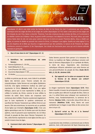 Apocalypse 12 décrit une lutte entre les forces du bien et les forces du mal. Il commence par une bataille
cosmique entre les anges de Dieu et les anges de Lucifer (Apocalypse 12:7-9). Satan a été vaincu et ses anges ont
été chassés du ciel. Puis, Satan a cherché l'homme, l'une des créatures les plus aimées de Dieu, et l'a emmené à
se rebeller contre son Créateur. Ainsi, le grand conflit cosmique s’est déplacé à la terre. Plus tard, Jésus, qui avait
vaincu Satan dans le ciel, est venu pour vaincre Satan sur la terre et sauver l'homme déchu. Jésus a établi son
église, et comme le diable ne pouvait rien contre le Christ, il s’attaque à son église. Quelle est cette église? Il n’y
pas de chapitres de la Bible qui résume si magistralement par des symboles, la nature et de l'histoire de l'église
chrétienne comme le chapitre 12 de l'Apocalypse. Son étude est fascinante pour ceux qui ont la bonne attitude
mentale et spirituelle.
1. Que vit Jean dans le ciel ? (Apocalypse 12 : 1)
______________________________________________
2. Identifions les caractéristiques de cette
femme :
a. Femme (Ephésiens 5 : 23-25)___________________
b. Soleil (Malachie 4 :2)_________________________
c. Lune (Psaume 119 :105)_______________________
d. Couronne (Apocalypse 2 :10) __________________
e. 12 étoiles __________________________________
La Bible ne précise pas de nom, mais il décrit la véritable
Église des derniers jours. Tenons compte de ces
caractéristiques: Cette femme est une église (Ephésiens
5:23-25). Une église chrétienne revêtue du soleil qui
représente le Christ (Malachie 4:2). C’est une église
biblique, parce que la lune représente la Bible, où se
reflète la lumière du Christ, comme la lune reflète la
lumière du soleil. Donc toutes ses croyances sont
contenues dans la Bible. D'autres soutiennent également
que la lune représente le système cérémoniel et
sacrificiel de l'Ancien Testament qui reflète Christ et son
œuvre. Elle sera victorieuse, la couronne est un symbole
d'une Eglise qui triomphe (Apocalypse 2:10). C’est une
église apostolique avec les 12 étoiles que sont les douze
apôtres, mais ils peuvent aussi représenter, les 12 tribus
d'Israël, le peuple de Dieu dans l'Ancien Testament. En
fait, cette femme représente la vraie église de Dieu qui a
existé à travers tous les âges.
3. Comment était cette femme ? (Apocalypse 12 :
2)
____________________________________________
Cette femme pourrait faire penser à la naissance du
Christ. La tradition de l'Église catholique romaine voit
dans la femme d'Apocalypse 12 un symbole de Marie,
la mère de Jésus. Cependant, des chercheurs
catholiques influents admettent que cette femme est
une personnification du peuple de Dieu (Esaïe 26:17;
60:1, 2, 19, 20 ; Jérémie 3:20).
4. Qui apparaît sur la scène en essayant de tuer
la femme et de dévorer son enfant?
(Apocalypse 12:3,4)
___________________________________________
Le dragon représente Satan (Apocalypse 12:9). Mais
Satan travaille à travers les principautés et les pouvoirs
dans sa quête pour détruire le peuple de Dieu. Dans ce
cas, il a utilisé Rome pour attaquer non seulement la
femme, mais, fondamentalement, la semence de la
femme (Genèse 3:15), c'est-à-dire Jésus-Christ dès sa
naissance (Matthieu 2:16). Ainsi, Rome est aussi
symbolisé par le dragon à sept têtes et dix cornes (Voir
dans la leçon 15).
5. Qu'est-il arrivé au fils et à la femme?
(Apocalypse 12:5, 6,17)
_____________________________________________
_____________________________________________
La persécution des chrétiens a commencé avec la Rome
païenne, mais a été poursuivi de façon beaucoup plus
Leçon
12
 