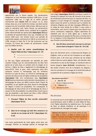 approfondie par la Rome papale. Ces persécutions
sanglantes se sont étendues pendant 1260 jours, ce qui
représente 1260 ans. Il s'agit de la même période
mentionnée dans Daniel 7:27 (un temps: un an, deux
temps: deux ans, et la moitié d’un temps: une demi-année
compte tenu de l'ensemble 1260 années, 360 jours par an
selon le calendrier juif). Selon Daniel, ces persécutions
sont l’œuvre de la petite corne, symbole de la papauté.
Cette même période est reprise dans Apocalypse 13:5 par
la période de quarante-deux mois qui, multiplié par 30,
donne 1260 jours. Ces années furent une période de
suprématie papale, commencé en 538 et se terminant en
1798, lorsque le Pape Pie VI fut fait prisonnier par les
Français. Ce furent des années de persécution cruelle
pour les fidèles de Dieu.
6. Quelles sont les autres caractéristiques de
l’Eglise fidèle de Dieu ? (Apocalypse 12 : 17)
a. ______________________________
b. ______________________________
Le fait que l'Eglise persécutée est identifié de cette
manière indique que les commandements de Dieu font
partie de la lutte dans ce combat entre le dragon et la
femme. L’Eglise de Dieu a également le témoignage de
Jésus-Christ. Dans le grec, cette expression peut être
comprise comme le témoignage que les chrétiens
donnent au sujet de Jésus, ou comme le témoignage qui
provient de Jésus et de son Eglise révélé par les prophètes
(Apocalypse 1:2). Une comparaison avec Apocalypse
19:10 favorise clairement cette dernière interprétation. Le
témoignage de Jésus est défini comme étant l'esprit de
prophétie, ce qui signifie que Jésus donne le témoignage
de l'église à travers les prophéties. Par conséquent, le
témoignage de Jésus-Christ est le témoignage de Jésus à
travers le don de prophétie. Les adventistes croient que le
don de prophétie a été donné par Dieu à Ellen GOULD
WHITE. Sa vie et ses écrits le prouvent.
7. Pourquoi l’Église de Dieu est-elle universelle?
(Apocalypse 10:11)
_______________________________________________
_______________________________________________
8. Quel est le message qui doit être annoncé à ce
monde en ces temps de la fin ? (Apocalypse 14 :
6-12)
_______________________________________________
Une autre particularité de cette église serait dans son
message. Prêcher un message spécial, le message des
trois anges (Apocalypse 14:6-12) contribue à avertir le
monde et à exposer les ruses de l'ennemi et de sauver
de nombreuses personnes pour le royaume de Dieu. Le
Seigneur n'a pas changé son message. C'est pourquoi
Satan essaie de porter la confusion par la création de
centaines d'églises qui ont des messages différents. A
ce stade de notre étude de la Bible, il nous reste à
reconnaître, avec tout le respect que nous devons aux
autres confessions religieuses, l'Église adventiste du
septième jour est la seule église qui a toutes les
caractéristiques du peuple de Dieu pour ce temps de la
fin. Le Seigneur l’a fait dépositaire de vérités éternelles
que d'autres ne proclament pas.
9. Que dit Jésus concernant ceux qui ne sont pas
encore dans la bergerie ? (Jean 10 : 14 à 16)
___________________________________________
Jésus dit clairement qu'il y a beaucoup de bergers ou
d’églises, mais un seul est son troupeau ou son église.
D'autre part, il dit aussi que certaines de ses brebis
restent dans les autres églises. Mais, très bientôt, elles
entendront la voix du Bon Berger et viendront dans la
bonne bergerie (Jean 10:14-16). Actuellement, il y a
des brebis sincères hors de la bergerie du Seigneur,
mais ils connaîtront le message de la vérité éternelle et
accepteront de se joindra à l'église du Christ.
Ma décision
Je reconnais que la seule église qui répond à toutes les
caractéristiques selon la Bible, le reste fidèle de Dieu,
c'est l'Eglise adventiste du septième jour. Par la grâce
de Dieu, je décide d'adhérer et de participer à la
proclamation du message trois anges.
Leçon 12
Réponses de la leçon 12: 1) Une femme revêtue du soleil.
2) a. Église. b. Christ. c. La Bible. d. Victoire. e) Les 12
apôtres. 3) enceinte. 4) Le Dragon 5) l’enfant fut enlevé et
la femme a été persécutée par le dragon. 6) a. Observe les
commandements de Dieu b. C'est le témoignage.
Jésus-Christ. 7) Pourquoi prophétiser sur beaucoup de
peuples,
nations et langues. 8) Le message des trois anges. 9) «Ceux
aussi je dois faire. "
Que devons-nous faire ?
1. Jean 10 : 16
 M’unir à l’Eglise du Christ.
2. 1 Pierre 2 : 9
 Annoncer la vérité.
 