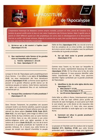 L'importance historique de Babylone comme empire mondial, puissant et riche, prend de l’ampleur à la
lumière du grand conflit entre le bien et mal, selon l'explication des Écritures Saintes. Mais il signifie plus et
prend un relief différent quand son rôle prophétique est connu dans le développement et le dénouement
final de ce conflit. Une étude sérieuse, diligente et sereine de ce sujet, bien qu'elle ébranle certaines choses
en nous, peut être d'un bénéfice incalculable.
1. Qu’est-ce qui a été montré à l'apôtre Jean?
(Apocalypse 17:1-5)
______________________________________________
______________________________________________
2. Que représentent cette femme et les grandes
eaux sur lesquelles elle est assise ?
a. Femme : Ephésiens 5 : 23 à 25
b. Eaux : Apocalypse 17 : 15
______________________________________________
______________________________________________
_____________________________________________
Lorsque le livre de l’Apocalypse parle prophétiquement
d'une femme, il se réfère à une église (2 Corinthiens
11:2). Les eaux représentent des lieux densément
peuplées (Apocalypse 17:15). La femme assise signifie le
pouvoir et la grande influence qu’elle exerce sur de
nombreux peuples et nations. Cette femme représente
une église qui a abandonné Dieu et est maintenant
condamné par Lui.
3. Pourquoi Dieu condamne-t-il cette prostituée ?
(Apocalypse 17 : 2)
______________________________________________
______________________________________________
Dans l'Ancien Testament, les prophètes ont souvent
comparé Israël à une femme adultère, quand le peuple
s'est égaré et a forniqué en faisant alliance avec des rois
adorant les dieux païens (Ezéchiel 23:30, Ésaïe 23:17,
Osée 4:12 ). Au sens figuré, cette image se réfère à une
alliance illicite de faux chrétiens avec un autre homme
que le Christ. Dans ce cas, elle renvoie à une union
politico-religieuse entre une église apostate et les
nations de la terre (Esaïe 23:15,17). Les rois de la terre
donneront à la grande prostituée de l’autorité et de
grandes richesses. Et, à travers eux, cette femme va
essayer de remplir son objectif d'annihiler le peuple
fidèle de Dieu (Apocalypse 17:6). Les rois de la terre se
font les complices de ce crime terrible. Les habitants
de la terre seront invités à coopérer avec les politiques
criminelles de la grande prostituée.
4. Sur qui était assise la grande prostituée?
(Apocalypse 17:3)
_____________________________________________
_____________________________________________
Comme nous l'avons vu, les eaux sur lesquelles la
femme est assise, représentent beaucoup de nations
(Apocalypse 17:15). Et l'un d'eux sera le lieu de cette
puissance religieuse. Si nous pouvons identifier cette
nation (représentée par la bête), nous pourrons
identifier l'église symbolisée par la grande prostituée
de l'Apocalypse.
5. Identifions le site de cette église décrite dans
Apocalypse 17:3 :
a. Bête (Daniel 7 :17,23)_________________
b. Les 7 têtes (Apocalypse 17 :9)__________
c. Les 10 cornes (Apocalypse 17 : 12)_______
Cette bête se réfère à Rome, historiquement connue
comme la ville aux sept collines parce qu'elle est
entourée de sept montagnes, et aussi parce qu'il était
le seul empire qui a été divisé en dix royaumes (dix
cornes) en 476 après J.-C. Avec cela, vous pouvez
maintenant identifier la seule église qui a son siège à
Rome.
6. Comment est vêtue la grande prostituée ?
(Apocalypse 17 : 4)
_____________________________________________
_____________________________________________
Le pourpre et l’écarlate sont les couleurs de la royauté
(Ezéchiel 27:7, Matthieu 27:28) que cette femme
prétendait avoir. L'écarlate ou rouge peut également
Leçon
13
 